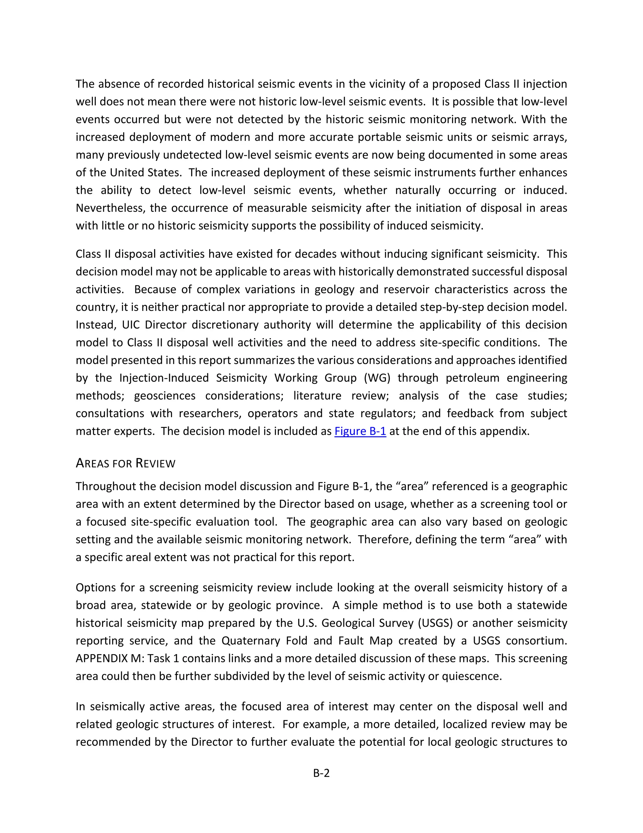 The absence of recorded historical seismic events in the vicinity of a proposed Class II injection
well does not mean there were not historic low-level seismic events. It is possible that low-level
events occurred but were not detected by the historic seismic monitoring network. With the
increased deployment of modern and more accurate portable seismic units or seismic arrays,
many previously undetected low-level seismic events are now being documented in some areas
of the United States. The increased deployment of these seismic instruments further enhances
the ability to detect low-level seismic events, whether naturally occurring or induced.
Nevertheless, the occurrence of measurable seismicity after the initiation of disposal in areas
with little or no historic seismicity supports the possibility of induced seismicity.
Class II disposal activities have existed for decades without inducing significant seismicity. This
decision model may not be applicable to areas with historically demonstrated successful disposal
activities. Because of complex variations in geology and reservoir characteristics across the
country, it is neither practical nor appropriate to provide a detailed step-by-step decision model.
Instead, UIC Director discretionary authority will determine the applicability of this decision
model to Class II disposal well activities and the need to address site-specific conditions. The
model presented in this report summarizes the various considerations and approaches identified
by the Injection-Induced Seismicity Working Group (WG) through petroleum engineering
methods; geosciences considerations; literature review; analysis of the case studies;
consultations with researchers, operators and state regulators; and feedback from subject
matter experts. The decision model is included as Figure B-1 at the end of this appendix.
AREAS FOR REVIEW
Throughout the decision model discussion and Figure B-1, the “area” referenced is a geographic
area with an extent determined by the Director based on usage, whether as a screening tool or
a focused site-specific evaluation tool. The geographic area can also vary based on geologic
setting and the available seismic monitoring network. Therefore, defining the term “area” with
a specific areal extent was not practical for this report.
Options for a screening seismicity review include looking at the overall seismicity history of a
broad area, statewide or by geologic province. A simple method is to use both a statewide
historical seismicity map prepared by the U.S. Geological Survey (USGS) or another seismicity
reporting service, and the Quaternary Fold and Fault Map created by a USGS consortium.
APPENDIX M: Task 1 contains links and a more detailed discussion of these maps. This screening
area could then be further subdivided by the level of seismic activity or quiescence.
In seismically active areas, the focused area of interest may center on the disposal well and
related geologic structures of interest. For example, a more detailed, localized review may be
recommended by the Director to further evaluate the potential for local geologic structures to
B-2
 