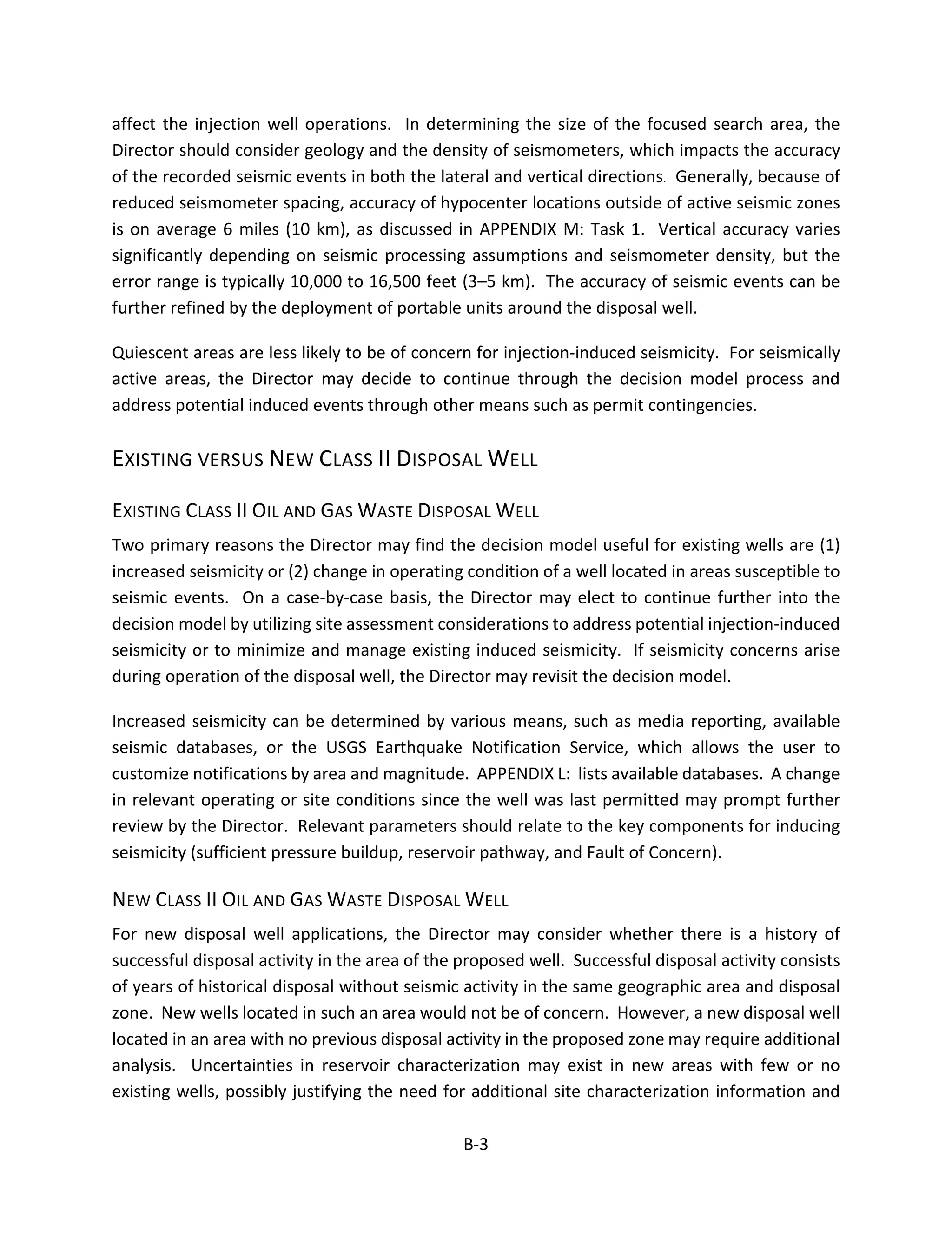 affect the injection well operations. In determining the size of the focused search area, the
Director should consider geology and the density of seismometers, which impacts the accuracy
of the recorded seismic events in both the lateral and vertical directions. Generally, because of
reduced seismometer spacing, accuracy of hypocenter locations outside of active seismic zones
is on average 6 miles (10 km), as discussed in APPENDIX M: Task 1. Vertical accuracy varies
significantly depending on seismic processing assumptions and seismometer density, but the
error range is typically 10,000 to 16,500 feet (3–5 km). The accuracy of seismic events can be
further refined by the deployment of portable units around the disposal well.
Quiescent areas are less likely to be of concern for injection-induced seismicity. For seismically
active areas, the Director may decide to continue through the decision model process and
address potential induced events through other means such as permit contingencies.
EXISTING VERSUS NEW CLASS II DISPOSAL WELL
EXISTING CLASS II OIL AND GAS WASTE DISPOSAL WELL
Two primary reasons the Director may find the decision model useful for existing wells are (1)
increased seismicity or (2) change in operating condition of a well located in areas susceptible to
seismic events. On a case-by-case basis, the Director may elect to continue further into the
decision model by utilizing site assessment considerations to address potential injection-induced
seismicity or to minimize and manage existing induced seismicity. If seismicity concerns arise
during operation of the disposal well, the Director may revisit the decision model.
Increased seismicity can be determined by various means, such as media reporting, available
seismic databases, or the USGS Earthquake Notification Service, which allows the user to
customize notifications by area and magnitude. APPENDIX L: lists available databases. A change
in relevant operating or site conditions since the well was last permitted may prompt further
review by the Director. Relevant parameters should relate to the key components for inducing
seismicity (sufficient pressure buildup, reservoir pathway, and Fault of Concern).
NEW CLASS II OIL AND GAS WASTE DISPOSAL WELL
For new disposal well applications, the Director may consider whether there is a history of
successful disposal activity in the area of the proposed well. Successful disposal activity consists
of years of historical disposal without seismic activity in the same geographic area and disposal
zone. New wells located in such an area would not be of concern. However, a new disposal well
located in an area with no previous disposal activity in the proposed zone may require additional
analysis. Uncertainties in reservoir characterization may exist in new areas with few or no
existing wells, possibly justifying the need for additional site characterization information and
B-3
 