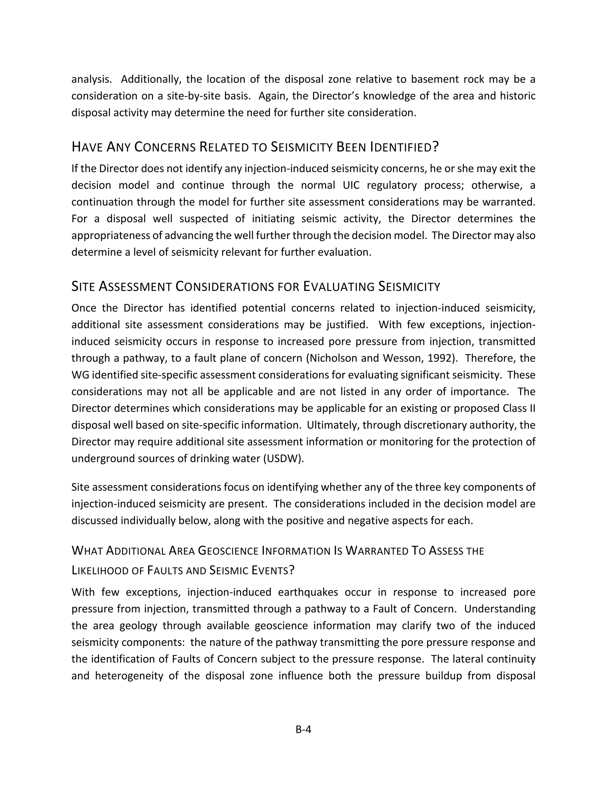 analysis. Additionally, the location of the disposal zone relative to basement rock may be a
consideration on a site-by-site basis. Again, the Director’s knowledge of the area and historic
disposal activity may determine the need for further site consideration.
HAVE ANY CONCERNS RELATED TO SEISMICITY BEEN IDENTIFIED?
If the Director does not identify any injection-induced seismicity concerns, he or she may exit the
decision model and continue through the normal UIC regulatory process; otherwise, a
continuation through the model for further site assessment considerations may be warranted.
For a disposal well suspected of initiating seismic activity, the Director determines the
appropriateness of advancing the well further through the decision model. The Director may also
determine a level of seismicity relevant for further evaluation.
SITE ASSESSMENT CONSIDERATIONS FOR EVALUATING SEISMICITY
Once the Director has identified potential concerns related to injection-induced seismicity,
additional site assessment considerations may be justified. With few exceptions, injection-
induced seismicity occurs in response to increased pore pressure from injection, transmitted
through a pathway, to a fault plane of concern (Nicholson and Wesson, 1992). Therefore, the
WG identified site-specific assessment considerations for evaluating significant seismicity. These
considerations may not all be applicable and are not listed in any order of importance. The
Director determines which considerations may be applicable for an existing or proposed Class II
disposal well based on site-specific information. Ultimately, through discretionary authority, the
Director may require additional site assessment information or monitoring for the protection of
underground sources of drinking water (USDW).
Site assessment considerations focus on identifying whether any of the three key components of
injection-induced seismicity are present. The considerations included in the decision model are
discussed individually below, along with the positive and negative aspects for each.
WHAT ADDITIONAL AREA GEOSCIENCE INFORMATION IS WARRANTED TO ASSESS THE
LIKELIHOOD OF FAULTS AND SEISMIC EVENTS?
With few exceptions, injection-induced earthquakes occur in response to increased pore
pressure from injection, transmitted through a pathway to a Fault of Concern. Understanding
the area geology through available geoscience information may clarify two of the induced
seismicity components: the nature of the pathway transmitting the pore pressure response and
the identification of Faults of Concern subject to the pressure response. The lateral continuity
and heterogeneity of the disposal zone influence both the pressure buildup from disposal
B-4
 