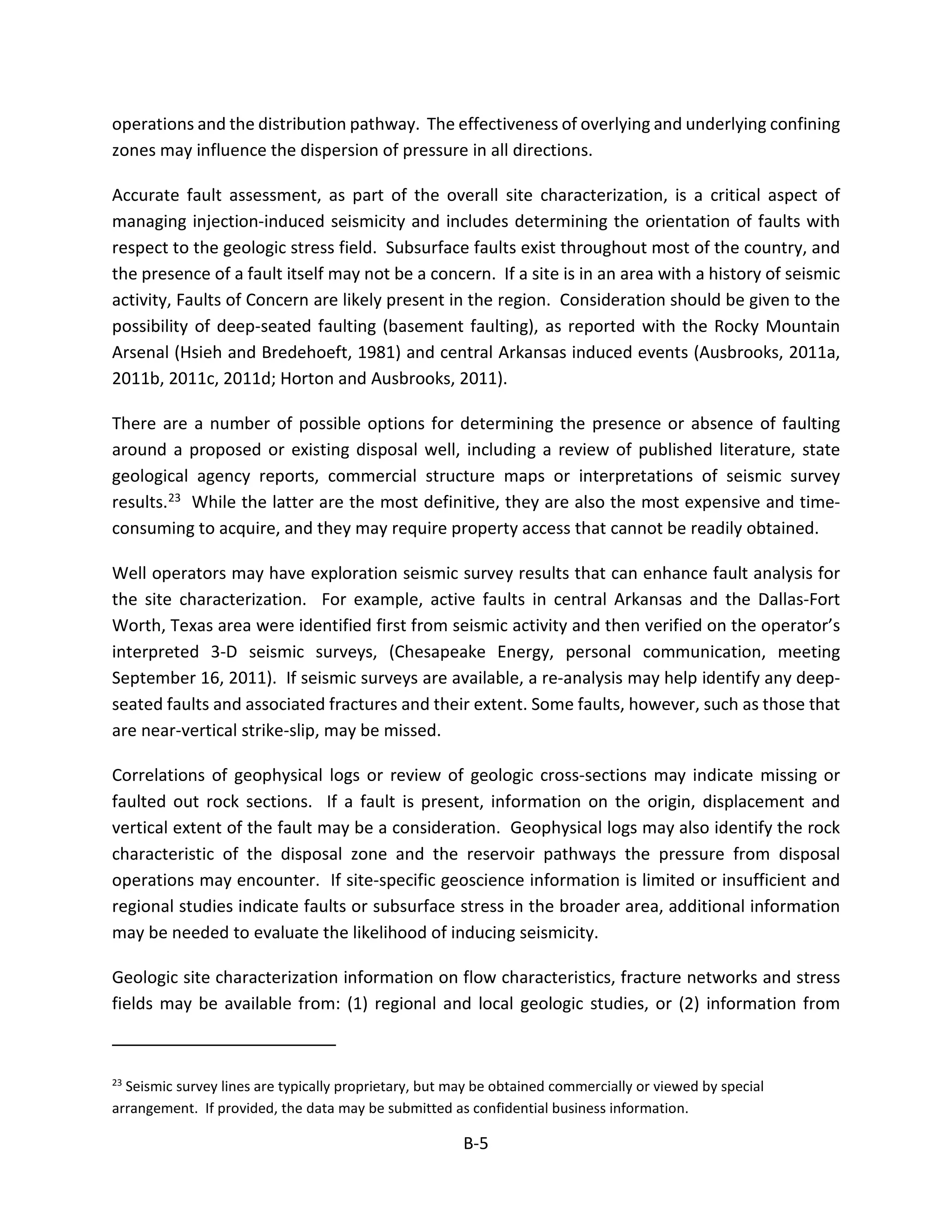 operations and the distribution pathway. The effectiveness of overlying and underlying confining
zones may influence the dispersion of pressure in all directions.
Accurate fault assessment, as part of the overall site characterization, is a critical aspect of
managing injection-induced seismicity and includes determining the orientation of faults with
respect to the geologic stress field. Subsurface faults exist throughout most of the country, and
the presence of a fault itself may not be a concern. If a site is in an area with a history of seismic
activity, Faults of Concern are likely present in the region. Consideration should be given to the
possibility of deep-seated faulting (basement faulting), as reported with the Rocky Mountain
Arsenal (Hsieh and Bredehoeft, 1981) and central Arkansas induced events (Ausbrooks, 2011a,
2011b, 2011c, 2011d; Horton and Ausbrooks, 2011).
There are a number of possible options for determining the presence or absence of faulting
around a proposed or existing disposal well, including a review of published literature, state
geological agency reports, commercial structure maps or interpretations of seismic survey
results.23 While the latter are the most definitive, they are also the most expensive and time-
consuming to acquire, and they may require property access that cannot be readily obtained.
Well operators may have exploration seismic survey results that can enhance fault analysis for
the site characterization. For example, active faults in central Arkansas and the Dallas-Fort
Worth, Texas area were identified first from seismic activity and then verified on the operator’s
interpreted 3-D seismic surveys, (Chesapeake Energy, personal communication, meeting
September 16, 2011). If seismic surveys are available, a re-analysis may help identify any deep-
seated faults and associated fractures and their extent. Some faults, however, such as those that
are near-vertical strike-slip, may be missed.
Correlations of geophysical logs or review of geologic cross-sections may indicate missing or
faulted out rock sections. If a fault is present, information on the origin, displacement and
vertical extent of the fault may be a consideration. Geophysical logs may also identify the rock
characteristic of the disposal zone and the reservoir pathways the pressure from disposal
operations may encounter. If site-specific geoscience information is limited or insufficient and
regional studies indicate faults or subsurface stress in the broader area, additional information
may be needed to evaluate the likelihood of inducing seismicity.
Geologic site characterization information on flow characteristics, fracture networks and stress
fields may be available from: (1) regional and local geologic studies, or (2) information from
23
Seismic survey lines are typically proprietary, but may be obtained commercially or viewed by special
arrangement. If provided, the data may be submitted as confidential business information.
B-5
 