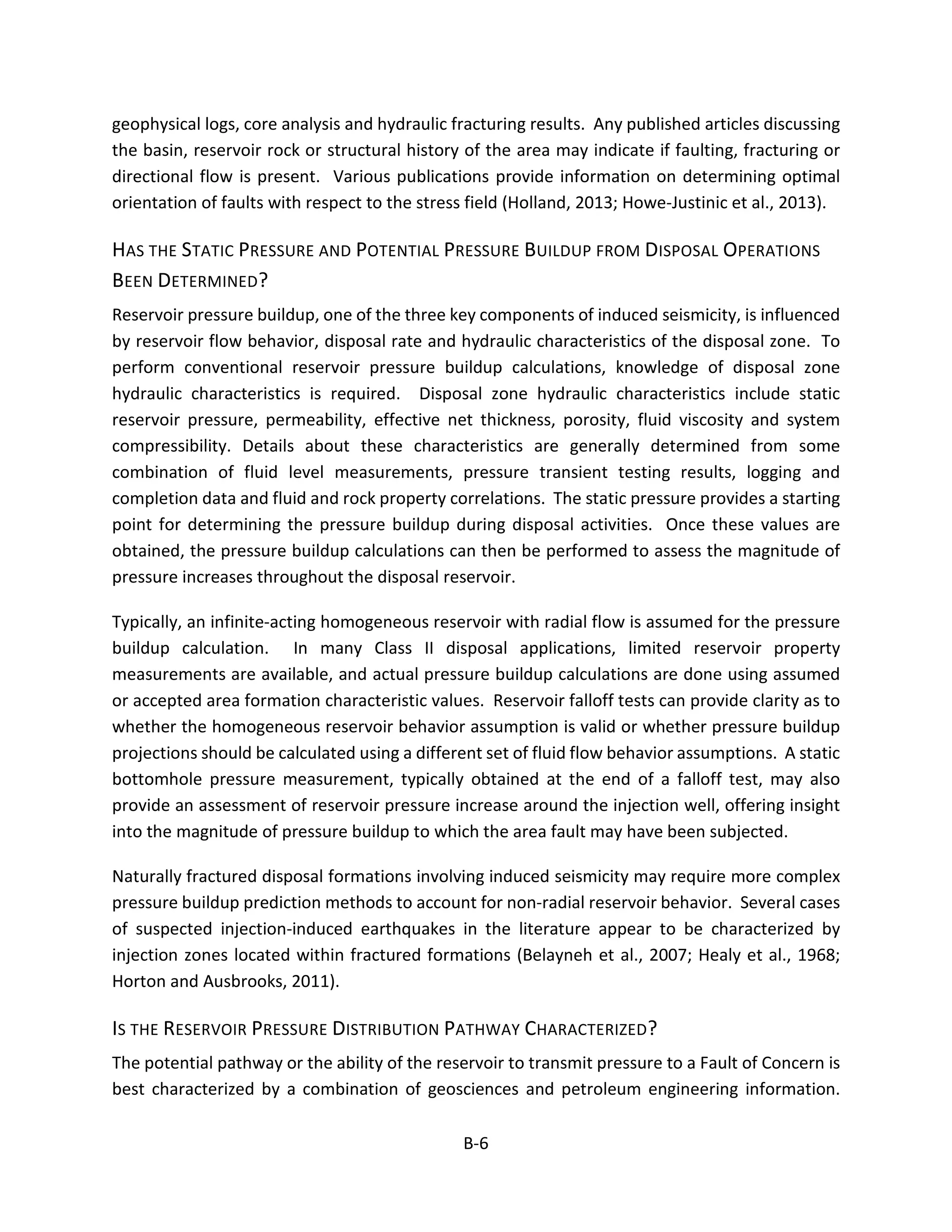 geophysical logs, core analysis and hydraulic fracturing results. Any published articles discussing
the basin, reservoir rock or structural history of the area may indicate if faulting, fracturing or
directional flow is present. Various publications provide information on determining optimal
orientation of faults with respect to the stress field (Holland, 2013; Howe-Justinic et al., 2013).
HAS THE STATIC PRESSURE AND POTENTIAL PRESSURE BUILDUP FROM DISPOSAL OPERATIONS
BEEN DETERMINED?
Reservoir pressure buildup, one of the three key components of induced seismicity, is influenced
by reservoir flow behavior, disposal rate and hydraulic characteristics of the disposal zone. To
perform conventional reservoir pressure buildup calculations, knowledge of disposal zone
hydraulic characteristics is required. Disposal zone hydraulic characteristics include static
reservoir pressure, permeability, effective net thickness, porosity, fluid viscosity and system
compressibility. Details about these characteristics are generally determined from some
combination of fluid level measurements, pressure transient testing results, logging and
completion data and fluid and rock property correlations. The static pressure provides a starting
point for determining the pressure buildup during disposal activities. Once these values are
obtained, the pressure buildup calculations can then be performed to assess the magnitude of
pressure increases throughout the disposal reservoir.
Typically, an infinite-acting homogeneous reservoir with radial flow is assumed for the pressure
buildup calculation. In many Class II disposal applications, limited reservoir property
measurements are available, and actual pressure buildup calculations are done using assumed
or accepted area formation characteristic values. Reservoir falloff tests can provide clarity as to
whether the homogeneous reservoir behavior assumption is valid or whether pressure buildup
projections should be calculated using a different set of fluid flow behavior assumptions. A static
bottomhole pressure measurement, typically obtained at the end of a falloff test, may also
provide an assessment of reservoir pressure increase around the injection well, offering insight
into the magnitude of pressure buildup to which the area fault may have been subjected.
Naturally fractured disposal formations involving induced seismicity may require more complex
pressure buildup prediction methods to account for non-radial reservoir behavior. Several cases
of suspected injection-induced earthquakes in the literature appear to be characterized by
injection zones located within fractured formations (Belayneh et al., 2007; Healy et al., 1968;
Horton and Ausbrooks, 2011).
IS THE RESERVOIR PRESSURE DISTRIBUTION PATHWAY CHARACTERIZED?
The potential pathway or the ability of the reservoir to transmit pressure to a Fault of Concern is
best characterized by a combination of geosciences and petroleum engineering information.
B-6
 