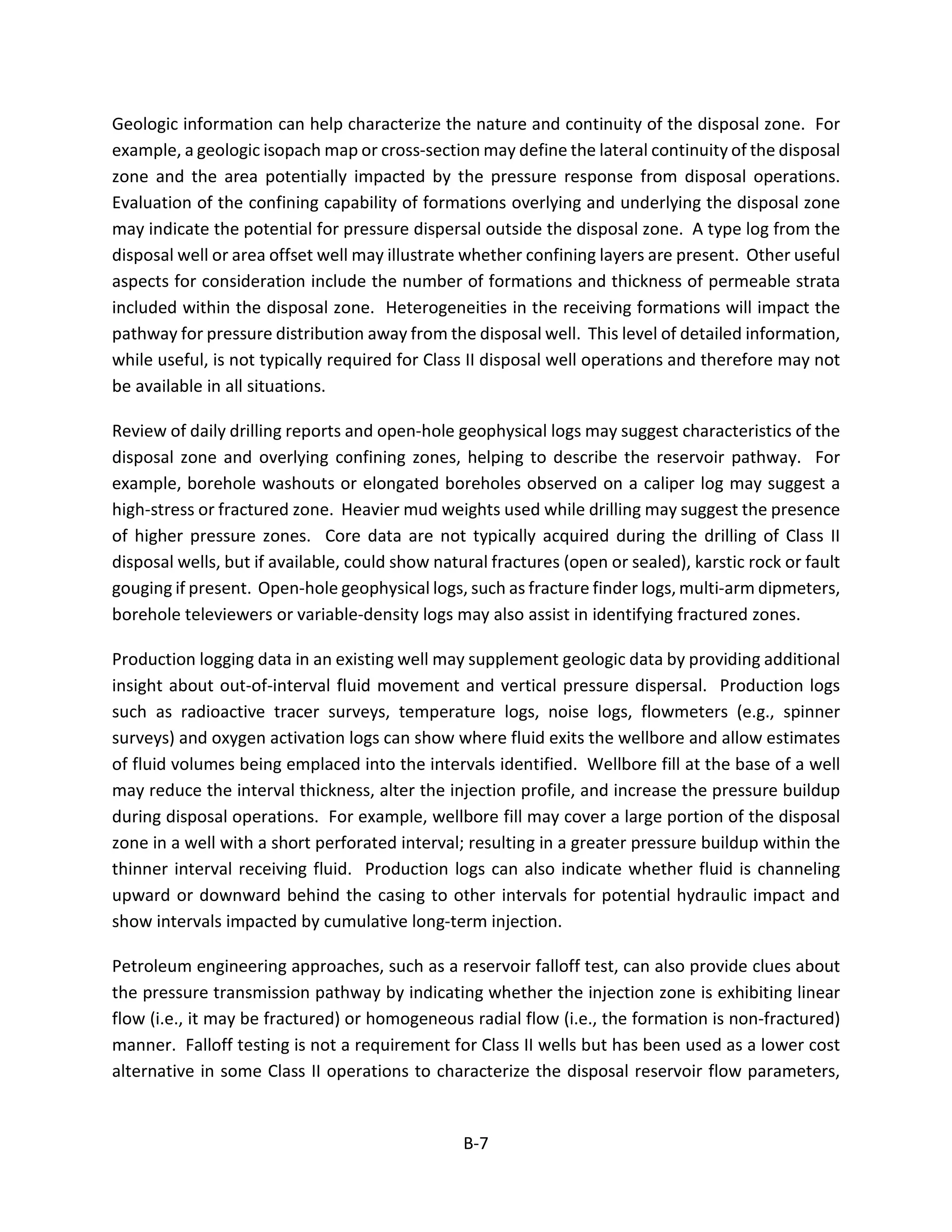 Geologic information can help characterize the nature and continuity of the disposal zone. For
example, a geologic isopach map or cross-section may define the lateral continuity of the disposal
zone and the area potentially impacted by the pressure response from disposal operations.
Evaluation of the confining capability of formations overlying and underlying the disposal zone
may indicate the potential for pressure dispersal outside the disposal zone. A type log from the
disposal well or area offset well may illustrate whether confining layers are present. Other useful
aspects for consideration include the number of formations and thickness of permeable strata
included within the disposal zone. Heterogeneities in the receiving formations will impact the
pathway for pressure distribution away from the disposal well. This level of detailed information,
while useful, is not typically required for Class II disposal well operations and therefore may not
be available in all situations.
Review of daily drilling reports and open-hole geophysical logs may suggest characteristics of the
disposal zone and overlying confining zones, helping to describe the reservoir pathway. For
example, borehole washouts or elongated boreholes observed on a caliper log may suggest a
high-stress or fractured zone. Heavier mud weights used while drilling may suggest the presence
of higher pressure zones. Core data are not typically acquired during the drilling of Class II
disposal wells, but if available, could show natural fractures (open or sealed), karstic rock or fault
gouging if present. Open-hole geophysical logs, such as fracture finder logs, multi-arm dipmeters,
borehole televiewers or variable-density logs may also assist in identifying fractured zones.
Production logging data in an existing well may supplement geologic data by providing additional
insight about out-of-interval fluid movement and vertical pressure dispersal. Production logs
such as radioactive tracer surveys, temperature logs, noise logs, flowmeters (e.g., spinner
surveys) and oxygen activation logs can show where fluid exits the wellbore and allow estimates
of fluid volumes being emplaced into the intervals identified. Wellbore fill at the base of a well
may reduce the interval thickness, alter the injection profile, and increase the pressure buildup
during disposal operations. For example, wellbore fill may cover a large portion of the disposal
zone in a well with a short perforated interval; resulting in a greater pressure buildup within the
thinner interval receiving fluid. Production logs can also indicate whether fluid is channeling
upward or downward behind the casing to other intervals for potential hydraulic impact and
show intervals impacted by cumulative long-term injection.
Petroleum engineering approaches, such as a reservoir falloff test, can also provide clues about
the pressure transmission pathway by indicating whether the injection zone is exhibiting linear
flow (i.e., it may be fractured) or homogeneous radial flow (i.e., the formation is non-fractured)
manner. Falloff testing is not a requirement for Class II wells but has been used as a lower cost
alternative in some Class II operations to characterize the disposal reservoir flow parameters,
B-7
 