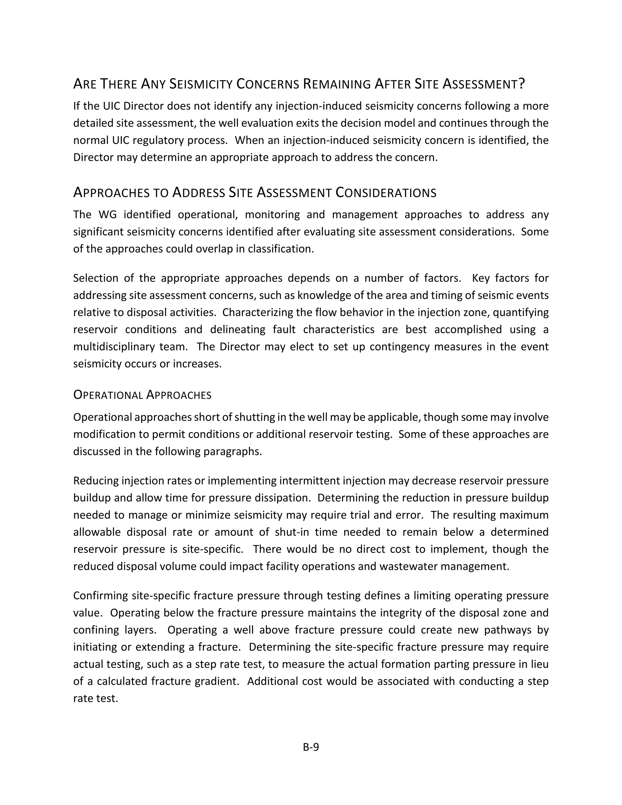 ARE THERE ANY SEISMICITY CONCERNS REMAINING AFTER SITE ASSESSMENT?
If the UIC Director does not identify any injection-induced seismicity concerns following a more
detailed site assessment, the well evaluation exits the decision model and continues through the
normal UIC regulatory process. When an injection-induced seismicity concern is identified, the
Director may determine an appropriate approach to address the concern.
APPROACHES TO ADDRESS SITE ASSESSMENT CONSIDERATIONS
The WG identified operational, monitoring and management approaches to address any
significant seismicity concerns identified after evaluating site assessment considerations. Some
of the approaches could overlap in classification.
Selection of the appropriate approaches depends on a number of factors. Key factors for
addressing site assessment concerns, such as knowledge of the area and timing of seismic events
relative to disposal activities. Characterizing the flow behavior in the injection zone, quantifying
reservoir conditions and delineating fault characteristics are best accomplished using a
multidisciplinary team. The Director may elect to set up contingency measures in the event
seismicity occurs or increases.
OPERATIONAL APPROACHES
Operational approaches short of shutting in the well may be applicable, though some may involve
modification to permit conditions or additional reservoir testing. Some of these approaches are
discussed in the following paragraphs.
Reducing injection rates or implementing intermittent injection may decrease reservoir pressure
buildup and allow time for pressure dissipation. Determining the reduction in pressure buildup
needed to manage or minimize seismicity may require trial and error. The resulting maximum
allowable disposal rate or amount of shut-in time needed to remain below a determined
reservoir pressure is site-specific. There would be no direct cost to implement, though the
reduced disposal volume could impact facility operations and wastewater management.
Confirming site-specific fracture pressure through testing defines a limiting operating pressure
value. Operating below the fracture pressure maintains the integrity of the disposal zone and
confining layers. Operating a well above fracture pressure could create new pathways by
initiating or extending a fracture. Determining the site-specific fracture pressure may require
actual testing, such as a step rate test, to measure the actual formation parting pressure in lieu
of a calculated fracture gradient. Additional cost would be associated with conducting a step
rate test.
B-9
 