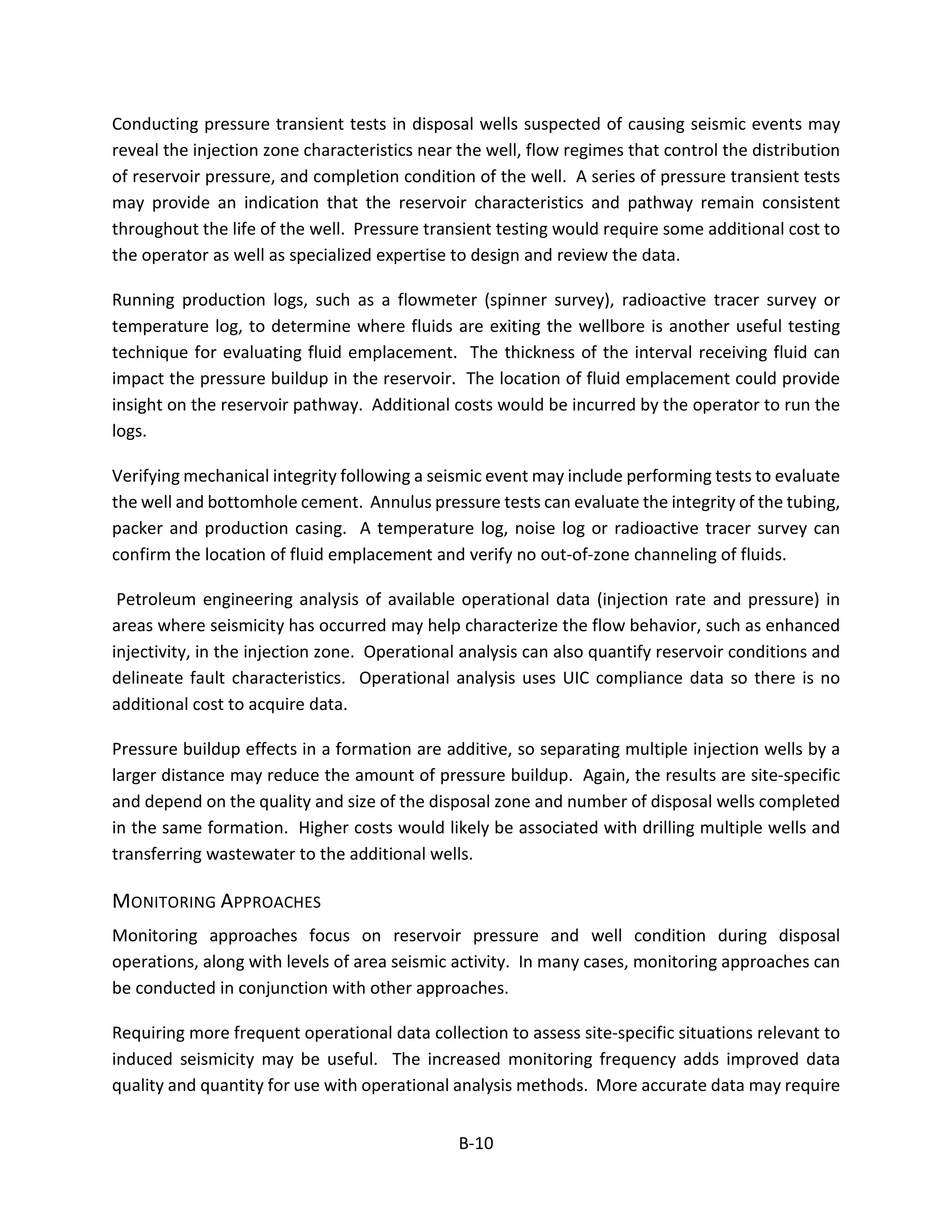 Conducting pressure transient tests in disposal wells suspected of causing seismic events may
reveal the injection zone characteristics near the well, flow regimes that control the distribution
of reservoir pressure, and completion condition of the well. A series of pressure transient tests
may provide an indication that the reservoir characteristics and pathway remain consistent
throughout the life of the well. Pressure transient testing would require some additional cost to
the operator as well as specialized expertise to design and review the data.
Running production logs, such as a flowmeter (spinner survey), radioactive tracer survey or
temperature log, to determine where fluids are exiting the wellbore is another useful testing
technique for evaluating fluid emplacement. The thickness of the interval receiving fluid can
impact the pressure buildup in the reservoir. The location of fluid emplacement could provide
insight on the reservoir pathway. Additional costs would be incurred by the operator to run the
logs.
Verifying mechanical integrity following a seismic event may include performing tests to evaluate
the well and bottomhole cement. Annulus pressure tests can evaluate the integrity of the tubing,
packer and production casing. A temperature log, noise log or radioactive tracer survey can
confirm the location of fluid emplacement and verify no out-of-zone channeling of fluids.
Petroleum engineering analysis of available operational data (injection rate and pressure) in
areas where seismicity has occurred may help characterize the flow behavior, such as enhanced
injectivity, in the injection zone. Operational analysis can also quantify reservoir conditions and
delineate fault characteristics. Operational analysis uses UIC compliance data so there is no
additional cost to acquire data.
Pressure buildup effects in a formation are additive, so separating multiple injection wells by a
larger distance may reduce the amount of pressure buildup. Again, the results are site-specific
and depend on the quality and size of the disposal zone and number of disposal wells completed
in the same formation. Higher costs would likely be associated with drilling multiple wells and
transferring wastewater to the additional wells.
MONITORING APPROACHES
Monitoring approaches focus on reservoir pressure and well condition during disposal
operations, along with levels of area seismic activity. In many cases, monitoring approaches can
be conducted in conjunction with other approaches.
Requiring more frequent operational data collection to assess site-specific situations relevant to
induced seismicity may be useful. The increased monitoring frequency adds improved data
quality and quantity for use with operational analysis methods. More accurate data may require
B-10
 