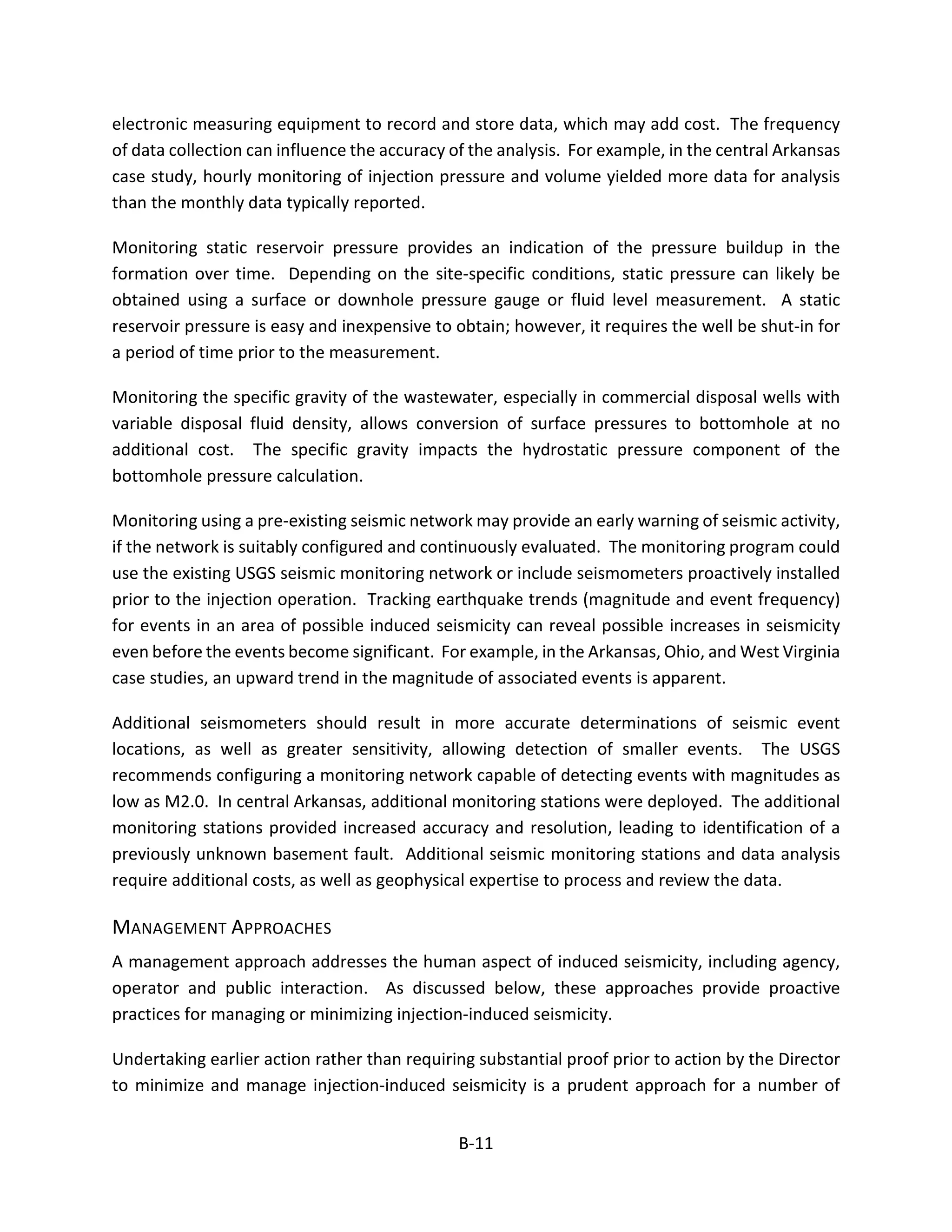 electronic measuring equipment to record and store data, which may add cost. The frequency
of data collection can influence the accuracy of the analysis. For example, in the central Arkansas
case study, hourly monitoring of injection pressure and volume yielded more data for analysis
than the monthly data typically reported.
Monitoring static reservoir pressure provides an indication of the pressure buildup in the
formation over time. Depending on the site-specific conditions, static pressure can likely be
obtained using a surface or downhole pressure gauge or fluid level measurement. A static
reservoir pressure is easy and inexpensive to obtain; however, it requires the well be shut-in for
a period of time prior to the measurement.
Monitoring the specific gravity of the wastewater, especially in commercial disposal wells with
variable disposal fluid density, allows conversion of surface pressures to bottomhole at no
additional cost. The specific gravity impacts the hydrostatic pressure component of the
bottomhole pressure calculation.
Monitoring using a pre-existing seismic network may provide an early warning of seismic activity,
if the network is suitably configured and continuously evaluated. The monitoring program could
use the existing USGS seismic monitoring network or include seismometers proactively installed
prior to the injection operation. Tracking earthquake trends (magnitude and event frequency)
for events in an area of possible induced seismicity can reveal possible increases in seismicity
even before the events become significant. For example, in the Arkansas, Ohio, and West Virginia
case studies, an upward trend in the magnitude of associated events is apparent.
Additional seismometers should result in more accurate determinations of seismic event
locations, as well as greater sensitivity, allowing detection of smaller events. The USGS
recommends configuring a monitoring network capable of detecting events with magnitudes as
low as M2.0. In central Arkansas, additional monitoring stations were deployed. The additional
monitoring stations provided increased accuracy and resolution, leading to identification of a
previously unknown basement fault. Additional seismic monitoring stations and data analysis
require additional costs, as well as geophysical expertise to process and review the data.
MANAGEMENT APPROACHES
A management approach addresses the human aspect of induced seismicity, including agency,
operator and public interaction. As discussed below, these approaches provide proactive
practices for managing or minimizing injection-induced seismicity.
Undertaking earlier action rather than requiring substantial proof prior to action by the Director
to minimize and manage injection-induced seismicity is a prudent approach for a number of
B-11
 