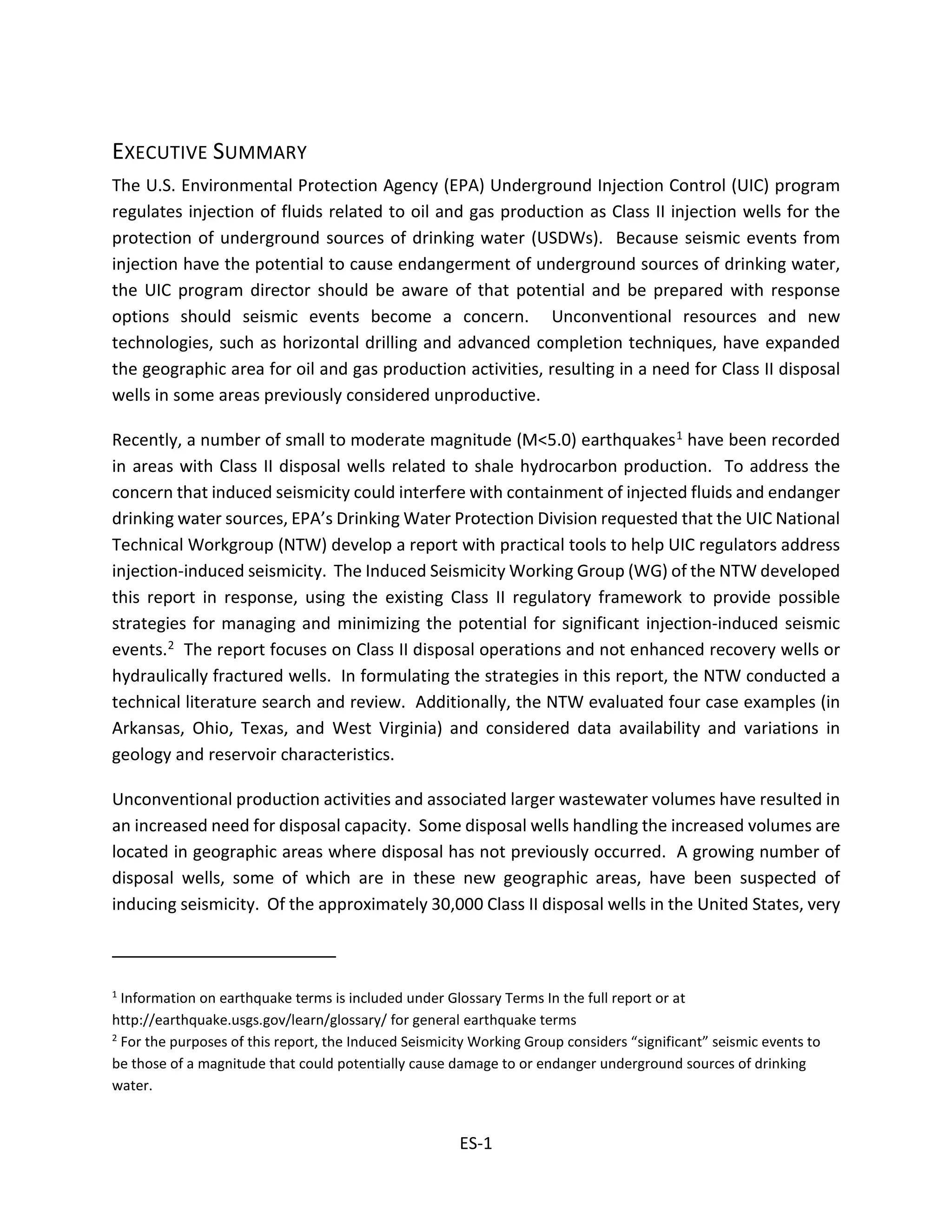 EXECUTIVE SUMMARY
The U.S. Environmental Protection Agency (EPA) Underground Injection Control (UIC) program
regulates injection of fluids related to oil and gas production as Class II injection wells for the
protection of underground sources of drinking water (USDWs). Because seismic events from
injection have the potential to cause endangerment of underground sources of drinking water,
the UIC program director should be aware of that potential and be prepared with response
options should seismic events become a concern. Unconventional resources and new
technologies, such as horizontal drilling and advanced completion techniques, have expanded
the geographic area for oil and gas production activities, resulting in a need for Class II disposal
wells in some areas previously considered unproductive.
Recently, a number of small to moderate magnitude (M<5.0) earthquakes1 have been recorded
in areas with Class II disposal wells related to shale hydrocarbon production. To address the
concern that induced seismicity could interfere with containment of injected fluids and endanger
drinking water sources, EPA’s Drinking Water Protection Division requested that the UIC National
Technical Workgroup (NTW) develop a report with practical tools to help UIC regulators address
injection-induced seismicity. The Induced Seismicity Working Group (WG) of the NTW developed
this report in response, using the existing Class II regulatory framework to provide possible
strategies for managing and minimizing the potential for significant injection-induced seismic
events.2 The report focuses on Class II disposal operations and not enhanced recovery wells or
hydraulically fractured wells. In formulating the strategies in this report, the NTW conducted a
technical literature search and review. Additionally, the NTW evaluated four case examples (in
Arkansas, Ohio, Texas, and West Virginia) and considered data availability and variations in
geology and reservoir characteristics.
Unconventional production activities and associated larger wastewater volumes have resulted in
an increased need for disposal capacity. Some disposal wells handling the increased volumes are
located in geographic areas where disposal has not previously occurred. A growing number of
disposal wells, some of which are in these new geographic areas, have been suspected of
inducing seismicity. Of the approximately 30,000 Class II disposal wells in the United States, very
1
Information on earthquake terms is included under Glossary Terms In the full report or at
http://earthquake.usgs.gov/learn/glossary/ for general earthquake terms
2
For the purposes of this report, the Induced Seismicity Working Group considers “significant” seismic events to
be those of a magnitude that could potentially cause damage to or endanger underground sources of drinking
water.
ES-1
 