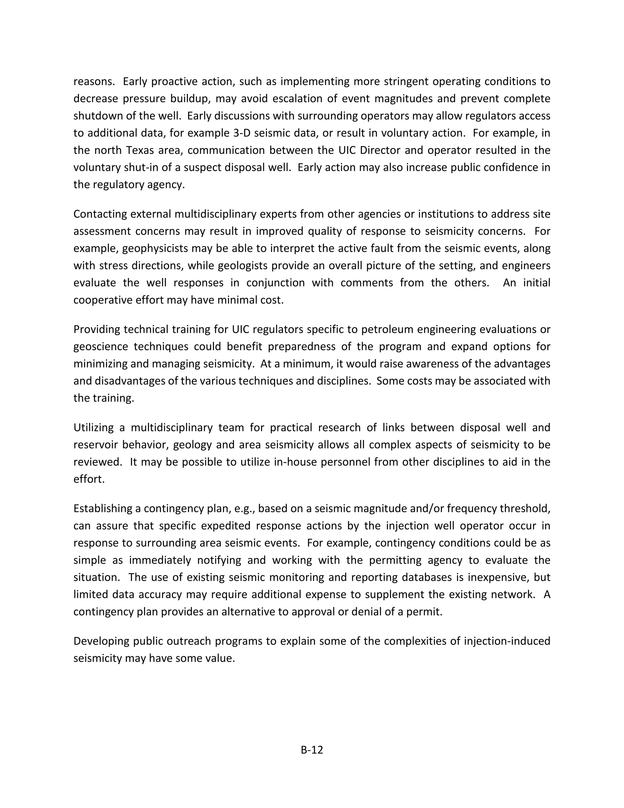 reasons. Early proactive action, such as implementing more stringent operating conditions to
decrease pressure buildup, may avoid escalation of event magnitudes and prevent complete
shutdown of the well. Early discussions with surrounding operators may allow regulators access
to additional data, for example 3-D seismic data, or result in voluntary action. For example, in
the north Texas area, communication between the UIC Director and operator resulted in the
voluntary shut-in of a suspect disposal well. Early action may also increase public confidence in
the regulatory agency.
Contacting external multidisciplinary experts from other agencies or institutions to address site
assessment concerns may result in improved quality of response to seismicity concerns. For
example, geophysicists may be able to interpret the active fault from the seismic events, along
with stress directions, while geologists provide an overall picture of the setting, and engineers
evaluate the well responses in conjunction with comments from the others. An initial
cooperative effort may have minimal cost.
Providing technical training for UIC regulators specific to petroleum engineering evaluations or
geoscience techniques could benefit preparedness of the program and expand options for
minimizing and managing seismicity. At a minimum, it would raise awareness of the advantages
and disadvantages of the various techniques and disciplines. Some costs may be associated with
the training.
Utilizing a multidisciplinary team for practical research of links between disposal well and
reservoir behavior, geology and area seismicity allows all complex aspects of seismicity to be
reviewed. It may be possible to utilize in-house personnel from other disciplines to aid in the
effort.
Establishing a contingency plan, e.g., based on a seismic magnitude and/or frequency threshold,
can assure that specific expedited response actions by the injection well operator occur in
response to surrounding area seismic events. For example, contingency conditions could be as
simple as immediately notifying and working with the permitting agency to evaluate the
situation. The use of existing seismic monitoring and reporting databases is inexpensive, but
limited data accuracy may require additional expense to supplement the existing network. A
contingency plan provides an alternative to approval or denial of a permit.
Developing public outreach programs to explain some of the complexities of injection-induced
seismicity may have some value.
B-12
 