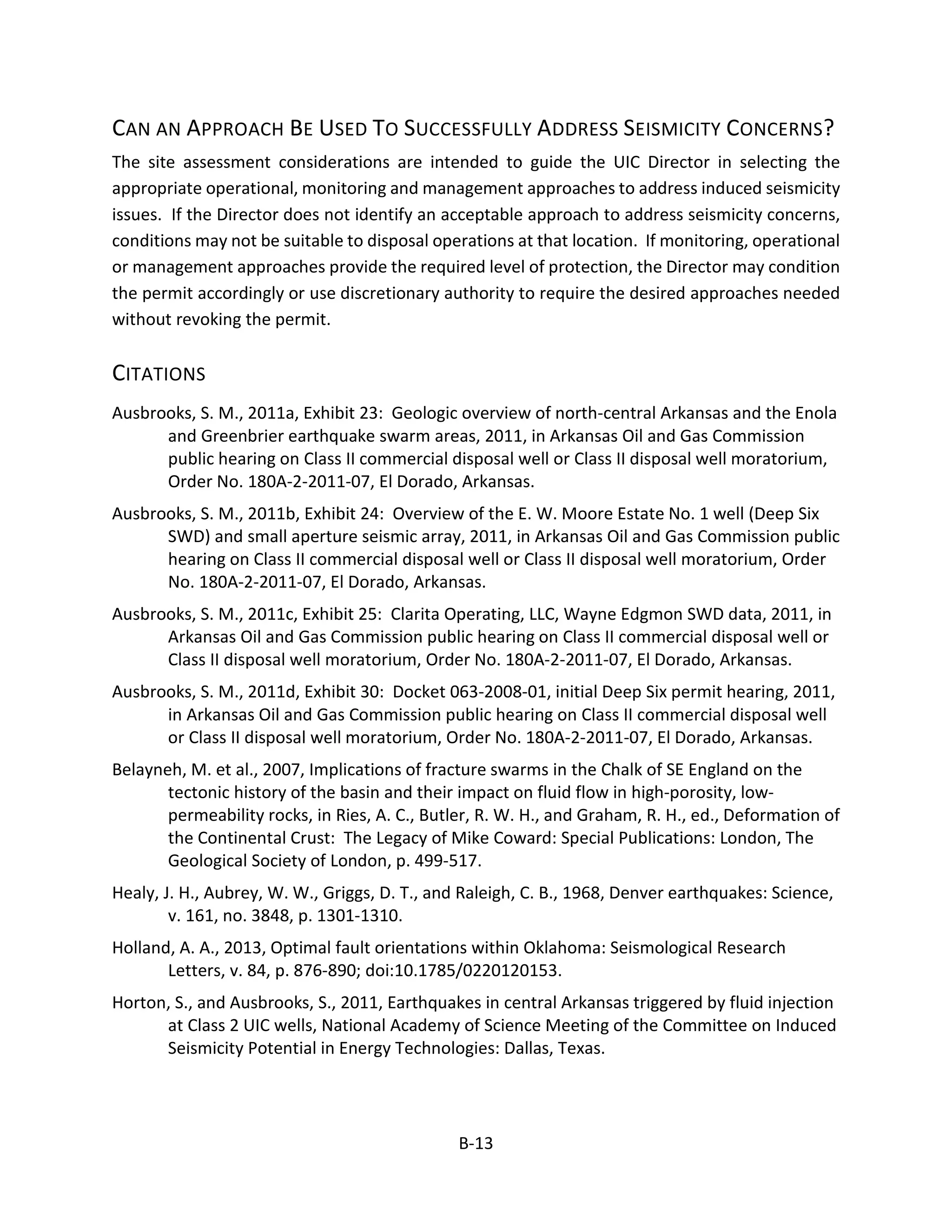 CAN AN APPROACH BE USED TO SUCCESSFULLY ADDRESS SEISMICITY CONCERNS?
The site assessment considerations are intended to guide the UIC Director in selecting the
appropriate operational, monitoring and management approaches to address induced seismicity
issues. If the Director does not identify an acceptable approach to address seismicity concerns,
conditions may not be suitable to disposal operations at that location. If monitoring, operational
or management approaches provide the required level of protection, the Director may condition
the permit accordingly or use discretionary authority to require the desired approaches needed
without revoking the permit.
CITATIONS
Ausbrooks, S. M., 2011a, Exhibit 23: Geologic overview of north-central Arkansas and the Enola
and Greenbrier earthquake swarm areas, 2011, in Arkansas Oil and Gas Commission
public hearing on Class II commercial disposal well or Class II disposal well moratorium,
Order No. 180A-2-2011-07, El Dorado, Arkansas.
Ausbrooks, S. M., 2011b, Exhibit 24: Overview of the E. W. Moore Estate No. 1 well (Deep Six
SWD) and small aperture seismic array, 2011, in Arkansas Oil and Gas Commission public
hearing on Class II commercial disposal well or Class II disposal well moratorium, Order
No. 180A-2-2011-07, El Dorado, Arkansas.
Ausbrooks, S. M., 2011c, Exhibit 25: Clarita Operating, LLC, Wayne Edgmon SWD data, 2011, in
Arkansas Oil and Gas Commission public hearing on Class II commercial disposal well or
Class II disposal well moratorium, Order No. 180A-2-2011-07, El Dorado, Arkansas.
Ausbrooks, S. M., 2011d, Exhibit 30: Docket 063-2008-01, initial Deep Six permit hearing, 2011,
in Arkansas Oil and Gas Commission public hearing on Class II commercial disposal well
or Class II disposal well moratorium, Order No. 180A-2-2011-07, El Dorado, Arkansas.
Belayneh, M. et al., 2007, Implications of fracture swarms in the Chalk of SE England on the
tectonic history of the basin and their impact on fluid flow in high-porosity, low-
permeability rocks, in Ries, A. C., Butler, R. W. H., and Graham, R. H., ed., Deformation of
the Continental Crust: The Legacy of Mike Coward: Special Publications: London, The
Geological Society of London, p. 499-517.
Healy, J. H., Aubrey, W. W., Griggs, D. T., and Raleigh, C. B., 1968, Denver earthquakes: Science,
v. 161, no. 3848, p. 1301-1310.
Holland, A. A., 2013, Optimal fault orientations within Oklahoma: Seismological Research
Letters, v. 84, p. 876-890; doi:10.1785/0220120153.
Horton, S., and Ausbrooks, S., 2011, Earthquakes in central Arkansas triggered by fluid injection
at Class 2 UIC wells, National Academy of Science Meeting of the Committee on Induced
Seismicity Potential in Energy Technologies: Dallas, Texas.
B-13
 