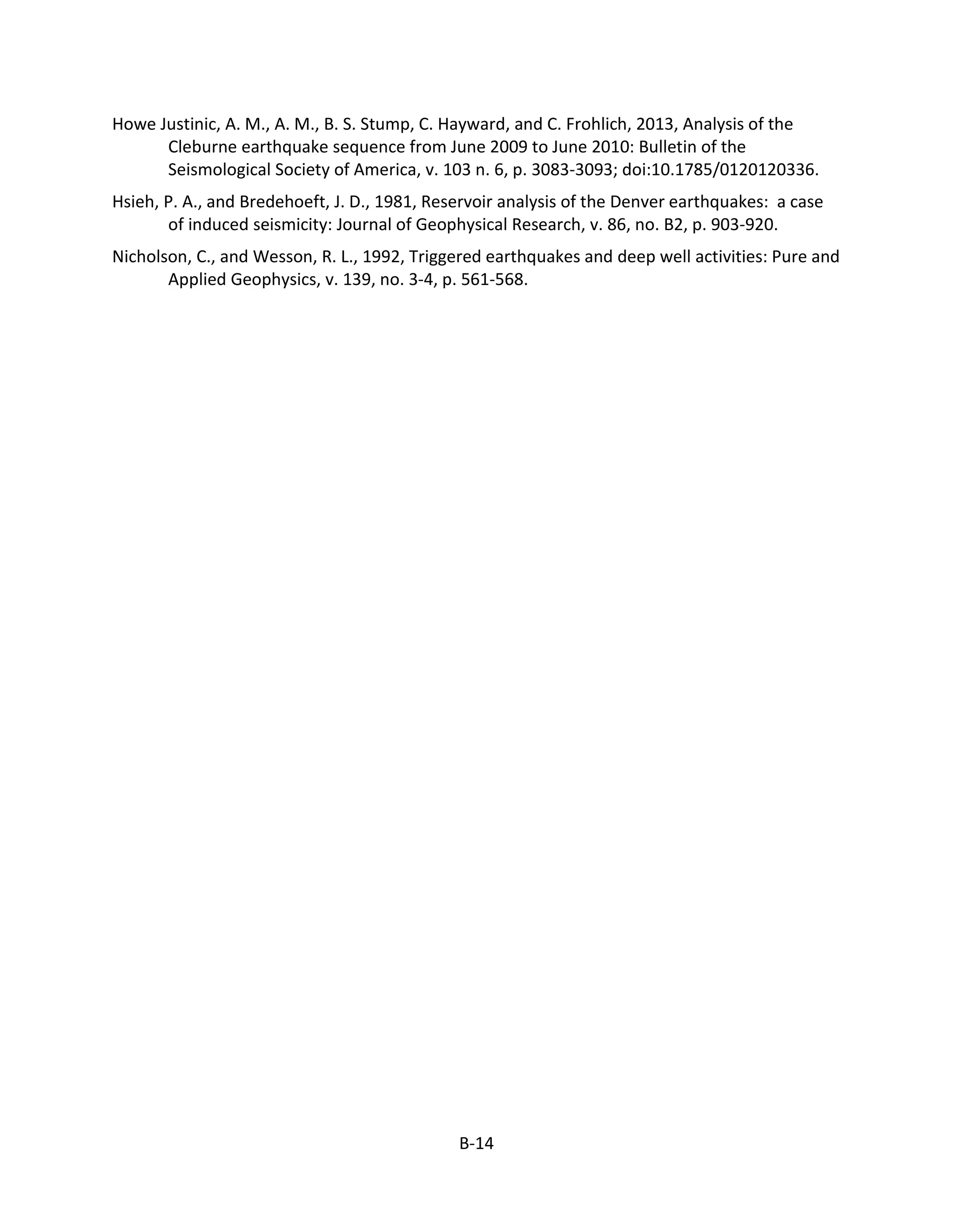 Howe Justinic, A. M., A. M., B. S. Stump, C. Hayward, and C. Frohlich, 2013, Analysis of the
Cleburne earthquake sequence from June 2009 to June 2010: Bulletin of the
Seismological Society of America, v. 103 n. 6, p. 3083-3093; doi:10.1785/0120120336.
Hsieh, P. A., and Bredehoeft, J. D., 1981, Reservoir analysis of the Denver earthquakes: a case
of induced seismicity: Journal of Geophysical Research, v. 86, no. B2, p. 903-920.
Nicholson, C., and Wesson, R. L., 1992, Triggered earthquakes and deep well activities: Pure and
Applied Geophysics, v. 139, no. 3-4, p. 561-568.
B-14
 