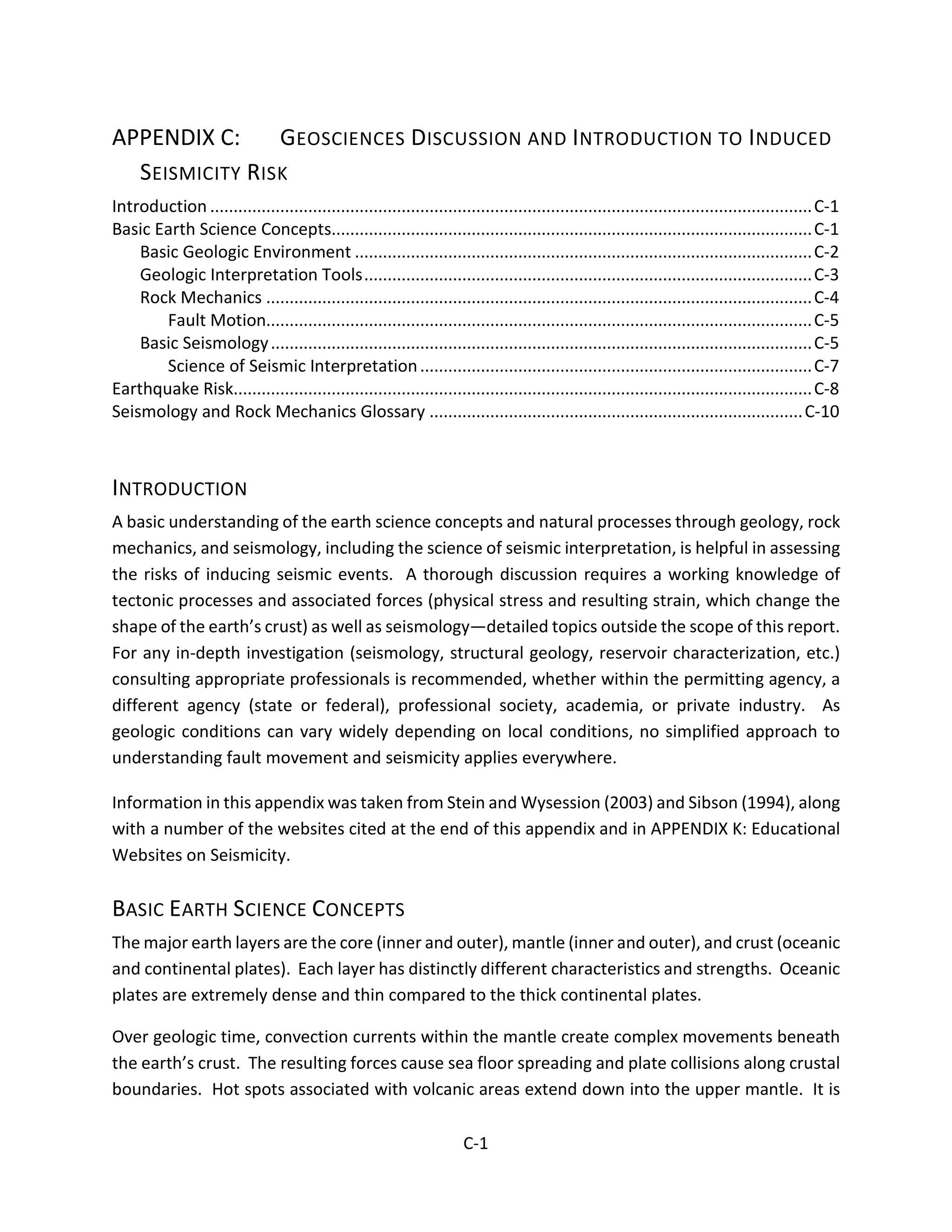 APPENDIX C: GEOSCIENCES DISCUSSION AND INTRODUCTION TO INDUCED
SEISMICITY RISK
Introduction .................................................................................................................................C-1
Basic Earth Science Concepts.......................................................................................................C-1
Basic Geologic Environment ..................................................................................................C-2
Geologic Interpretation Tools................................................................................................C-3
Rock Mechanics .....................................................................................................................C-4
Fault Motion.....................................................................................................................C-5
Basic Seismology....................................................................................................................C-5
Science of Seismic Interpretation....................................................................................C-7
Earthquake Risk............................................................................................................................C-8
Seismology and Rock Mechanics Glossary ................................................................................C-10
INTRODUCTION
A basic understanding of the earth science concepts and natural processes through geology, rock
mechanics, and seismology, including the science of seismic interpretation, is helpful in assessing
the risks of inducing seismic events. A thorough discussion requires a working knowledge of
tectonic processes and associated forces (physical stress and resulting strain, which change the
shape of the earth’s crust) as well as seismology—detailed topics outside the scope of this report.
For any in-depth investigation (seismology, structural geology, reservoir characterization, etc.)
consulting appropriate professionals is recommended, whether within the permitting agency, a
different agency (state or federal), professional society, academia, or private industry. As
geologic conditions can vary widely depending on local conditions, no simplified approach to
understanding fault movement and seismicity applies everywhere.
Information in this appendix was taken from Stein and Wysession (2003) and Sibson (1994), along
with a number of the websites cited at the end of this appendix and in APPENDIX K: Educational
Websites on Seismicity.
BASIC EARTH SCIENCE CONCEPTS
The major earth layers are the core (inner and outer), mantle (inner and outer), and crust (oceanic
and continental plates). Each layer has distinctly different characteristics and strengths. Oceanic
plates are extremely dense and thin compared to the thick continental plates.
Over geologic time, convection currents within the mantle create complex movements beneath
the earth’s crust. The resulting forces cause sea floor spreading and plate collisions along crustal
boundaries. Hot spots associated with volcanic areas extend down into the upper mantle. It is
C-1
 