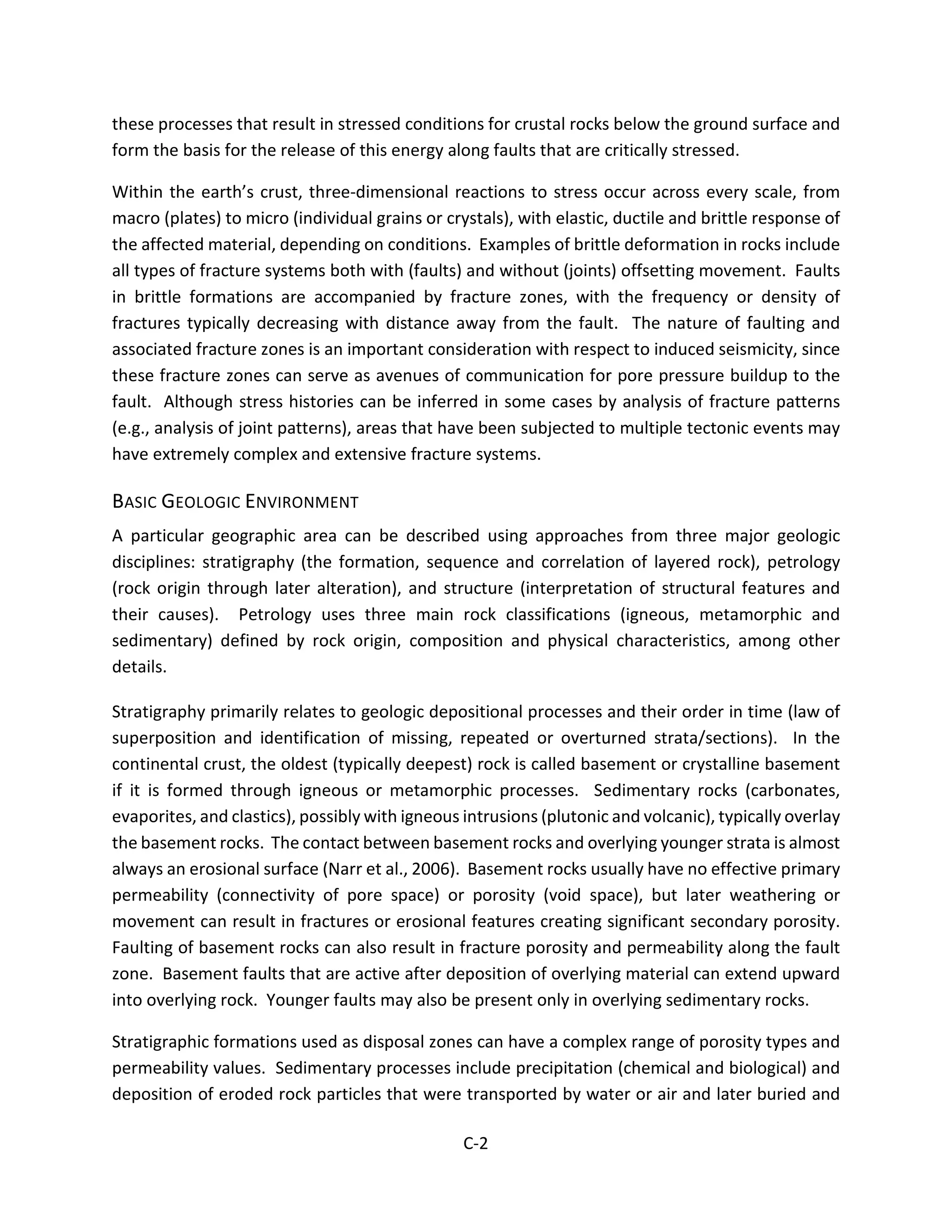 these processes that result in stressed conditions for crustal rocks below the ground surface and
form the basis for the release of this energy along faults that are critically stressed.
Within the earth’s crust, three-dimensional reactions to stress occur across every scale, from
macro (plates) to micro (individual grains or crystals), with elastic, ductile and brittle response of
the affected material, depending on conditions. Examples of brittle deformation in rocks include
all types of fracture systems both with (faults) and without (joints) offsetting movement. Faults
in brittle formations are accompanied by fracture zones, with the frequency or density of
fractures typically decreasing with distance away from the fault. The nature of faulting and
associated fracture zones is an important consideration with respect to induced seismicity, since
these fracture zones can serve as avenues of communication for pore pressure buildup to the
fault. Although stress histories can be inferred in some cases by analysis of fracture patterns
(e.g., analysis of joint patterns), areas that have been subjected to multiple tectonic events may
have extremely complex and extensive fracture systems.
BASIC GEOLOGIC ENVIRONMENT
A particular geographic area can be described using approaches from three major geologic
disciplines: stratigraphy (the formation, sequence and correlation of layered rock), petrology
(rock origin through later alteration), and structure (interpretation of structural features and
their causes). Petrology uses three main rock classifications (igneous, metamorphic and
sedimentary) defined by rock origin, composition and physical characteristics, among other
details.
Stratigraphy primarily relates to geologic depositional processes and their order in time (law of
superposition and identification of missing, repeated or overturned strata/sections). In the
continental crust, the oldest (typically deepest) rock is called basement or crystalline basement
if it is formed through igneous or metamorphic processes. Sedimentary rocks (carbonates,
evaporites, and clastics), possibly with igneous intrusions (plutonic and volcanic), typically overlay
the basement rocks. The contact between basement rocks and overlying younger strata is almost
always an erosional surface (Narr et al., 2006). Basement rocks usually have no effective primary
permeability (connectivity of pore space) or porosity (void space), but later weathering or
movement can result in fractures or erosional features creating significant secondary porosity.
Faulting of basement rocks can also result in fracture porosity and permeability along the fault
zone. Basement faults that are active after deposition of overlying material can extend upward
into overlying rock. Younger faults may also be present only in overlying sedimentary rocks.
Stratigraphic formations used as disposal zones can have a complex range of porosity types and
permeability values. Sedimentary processes include precipitation (chemical and biological) and
deposition of eroded rock particles that were transported by water or air and later buried and
C-2
 