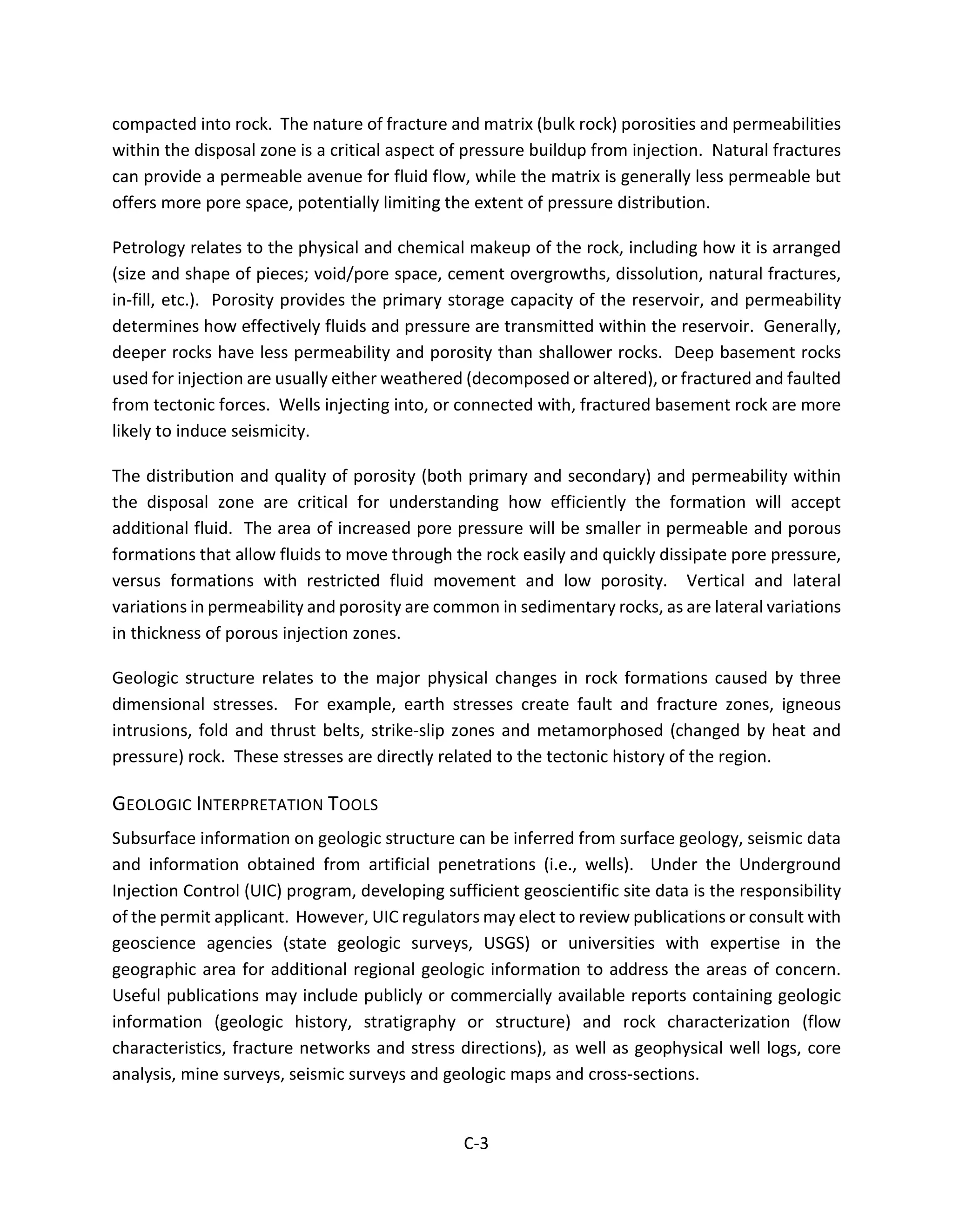 compacted into rock. The nature of fracture and matrix (bulk rock) porosities and permeabilities
within the disposal zone is a critical aspect of pressure buildup from injection. Natural fractures
can provide a permeable avenue for fluid flow, while the matrix is generally less permeable but
offers more pore space, potentially limiting the extent of pressure distribution.
Petrology relates to the physical and chemical makeup of the rock, including how it is arranged
(size and shape of pieces; void/pore space, cement overgrowths, dissolution, natural fractures,
in-fill, etc.). Porosity provides the primary storage capacity of the reservoir, and permeability
determines how effectively fluids and pressure are transmitted within the reservoir. Generally,
deeper rocks have less permeability and porosity than shallower rocks. Deep basement rocks
used for injection are usually either weathered (decomposed or altered), or fractured and faulted
from tectonic forces. Wells injecting into, or connected with, fractured basement rock are more
likely to induce seismicity.
The distribution and quality of porosity (both primary and secondary) and permeability within
the disposal zone are critical for understanding how efficiently the formation will accept
additional fluid. The area of increased pore pressure will be smaller in permeable and porous
formations that allow fluids to move through the rock easily and quickly dissipate pore pressure,
versus formations with restricted fluid movement and low porosity. Vertical and lateral
variations in permeability and porosity are common in sedimentary rocks, as are lateral variations
in thickness of porous injection zones.
Geologic structure relates to the major physical changes in rock formations caused by three
dimensional stresses. For example, earth stresses create fault and fracture zones, igneous
intrusions, fold and thrust belts, strike-slip zones and metamorphosed (changed by heat and
pressure) rock. These stresses are directly related to the tectonic history of the region.
GEOLOGIC INTERPRETATION TOOLS
Subsurface information on geologic structure can be inferred from surface geology, seismic data
and information obtained from artificial penetrations (i.e., wells). Under the Underground
Injection Control (UIC) program, developing sufficient geoscientific site data is the responsibility
of the permit applicant. However, UIC regulators may elect to review publications or consult with
geoscience agencies (state geologic surveys, USGS) or universities with expertise in the
geographic area for additional regional geologic information to address the areas of concern.
Useful publications may include publicly or commercially available reports containing geologic
information (geologic history, stratigraphy or structure) and rock characterization (flow
characteristics, fracture networks and stress directions), as well as geophysical well logs, core
analysis, mine surveys, seismic surveys and geologic maps and cross-sections.
C-3
 