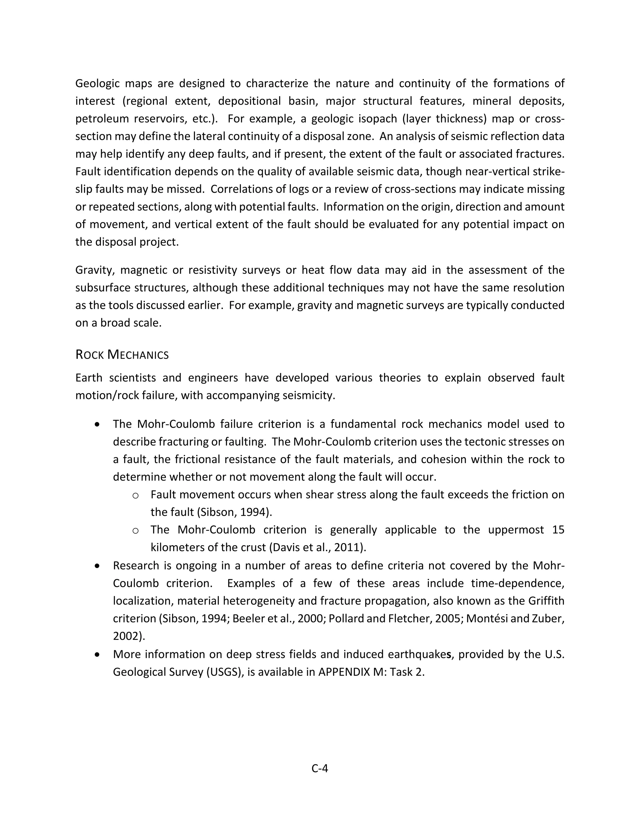 Geologic maps are designed to characterize the nature and continuity of the formations of
interest (regional extent, depositional basin, major structural features, mineral deposits,
petroleum reservoirs, etc.). For example, a geologic isopach (layer thickness) map or cross-
section may define the lateral continuity of a disposal zone. An analysis of seismic reflection data
may help identify any deep faults, and if present, the extent of the fault or associated fractures.
Fault identification depends on the quality of available seismic data, though near-vertical strike-
slip faults may be missed. Correlations of logs or a review of cross-sections may indicate missing
or repeated sections, along with potential faults. Information on the origin, direction and amount
of movement, and vertical extent of the fault should be evaluated for any potential impact on
the disposal project.
Gravity, magnetic or resistivity surveys or heat flow data may aid in the assessment of the
subsurface structures, although these additional techniques may not have the same resolution
as the tools discussed earlier. For example, gravity and magnetic surveys are typically conducted
on a broad scale.
ROCK MECHANICS
Earth scientists and engineers have developed various theories to explain observed fault
motion/rock failure, with accompanying seismicity.
• The Mohr-Coulomb failure criterion is a fundamental rock mechanics model used to
describe fracturing or faulting. The Mohr-Coulomb criterion uses the tectonic stresses on
a fault, the frictional resistance of the fault materials, and cohesion within the rock to
determine whether or not movement along the fault will occur.
o Fault movement occurs when shear stress along the fault exceeds the friction on
the fault (Sibson, 1994).
o The Mohr-Coulomb criterion is generally applicable to the uppermost 15
kilometers of the crust (Davis et al., 2011).
• Research is ongoing in a number of areas to define criteria not covered by the Mohr-
Coulomb criterion. Examples of a few of these areas include time-dependence,
localization, material heterogeneity and fracture propagation, also known as the Griffith
criterion (Sibson, 1994; Beeler et al., 2000; Pollard and Fletcher, 2005; Montési and Zuber,
2002).
• More information on deep stress fields and induced earthquakes, provided by the U.S.
Geological Survey (USGS), is available in APPENDIX M: Task 2.
C-4
 