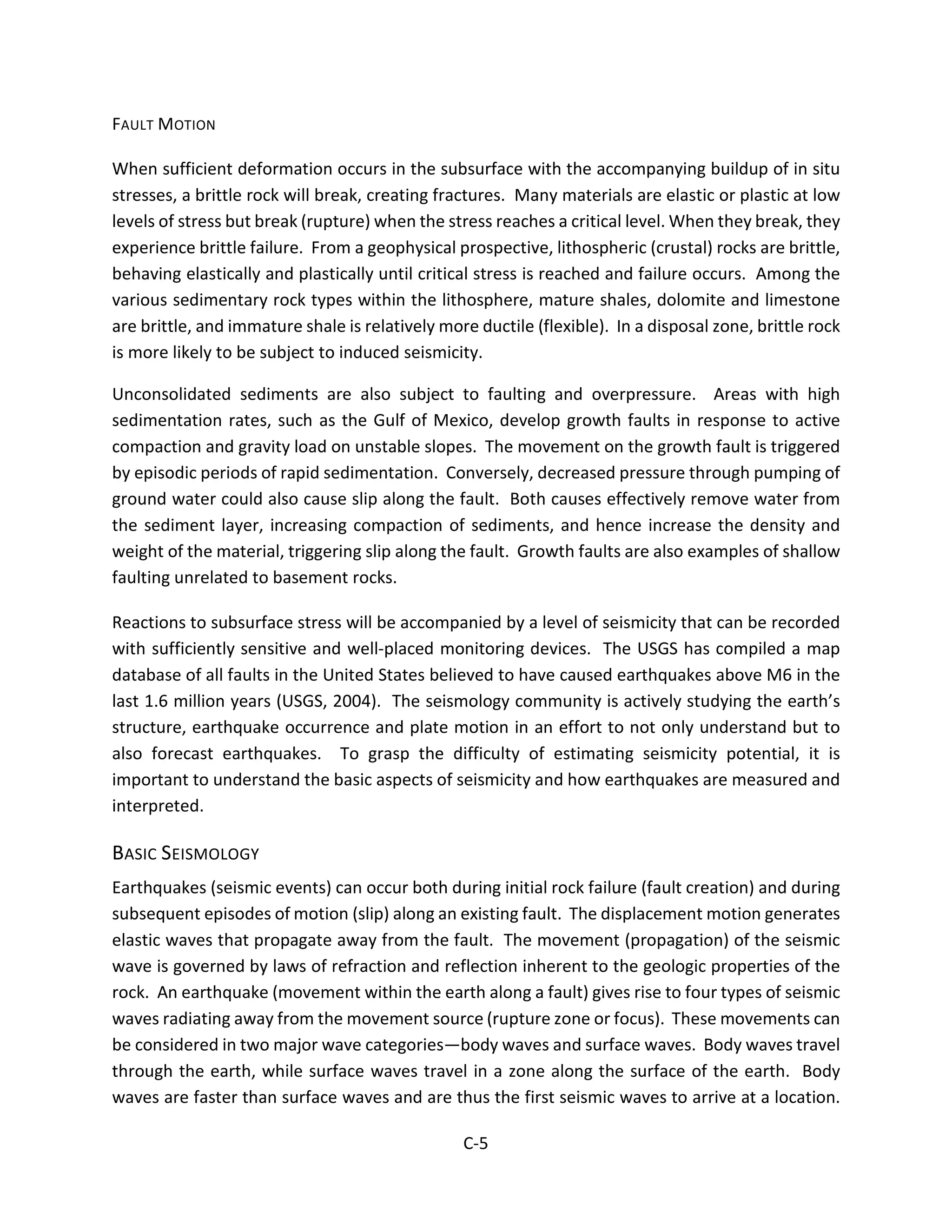 FAULT MOTION
When sufficient deformation occurs in the subsurface with the accompanying buildup of in situ
stresses, a brittle rock will break, creating fractures. Many materials are elastic or plastic at low
levels of stress but break (rupture) when the stress reaches a critical level. When they break, they
experience brittle failure. From a geophysical prospective, lithospheric (crustal) rocks are brittle,
behaving elastically and plastically until critical stress is reached and failure occurs. Among the
various sedimentary rock types within the lithosphere, mature shales, dolomite and limestone
are brittle, and immature shale is relatively more ductile (flexible). In a disposal zone, brittle rock
is more likely to be subject to induced seismicity.
Unconsolidated sediments are also subject to faulting and overpressure. Areas with high
sedimentation rates, such as the Gulf of Mexico, develop growth faults in response to active
compaction and gravity load on unstable slopes. The movement on the growth fault is triggered
by episodic periods of rapid sedimentation. Conversely, decreased pressure through pumping of
ground water could also cause slip along the fault. Both causes effectively remove water from
the sediment layer, increasing compaction of sediments, and hence increase the density and
weight of the material, triggering slip along the fault. Growth faults are also examples of shallow
faulting unrelated to basement rocks.
Reactions to subsurface stress will be accompanied by a level of seismicity that can be recorded
with sufficiently sensitive and well-placed monitoring devices. The USGS has compiled a map
database of all faults in the United States believed to have caused earthquakes above M6 in the
last 1.6 million years (USGS, 2004). The seismology community is actively studying the earth’s
structure, earthquake occurrence and plate motion in an effort to not only understand but to
also forecast earthquakes. To grasp the difficulty of estimating seismicity potential, it is
important to understand the basic aspects of seismicity and how earthquakes are measured and
interpreted.
BASIC SEISMOLOGY
Earthquakes (seismic events) can occur both during initial rock failure (fault creation) and during
subsequent episodes of motion (slip) along an existing fault. The displacement motion generates
elastic waves that propagate away from the fault. The movement (propagation) of the seismic
wave is governed by laws of refraction and reflection inherent to the geologic properties of the
rock. An earthquake (movement within the earth along a fault) gives rise to four types of seismic
waves radiating away from the movement source (rupture zone or focus). These movements can
be considered in two major wave categories—body waves and surface waves. Body waves travel
through the earth, while surface waves travel in a zone along the surface of the earth. Body
waves are faster than surface waves and are thus the first seismic waves to arrive at a location.
C-5
 