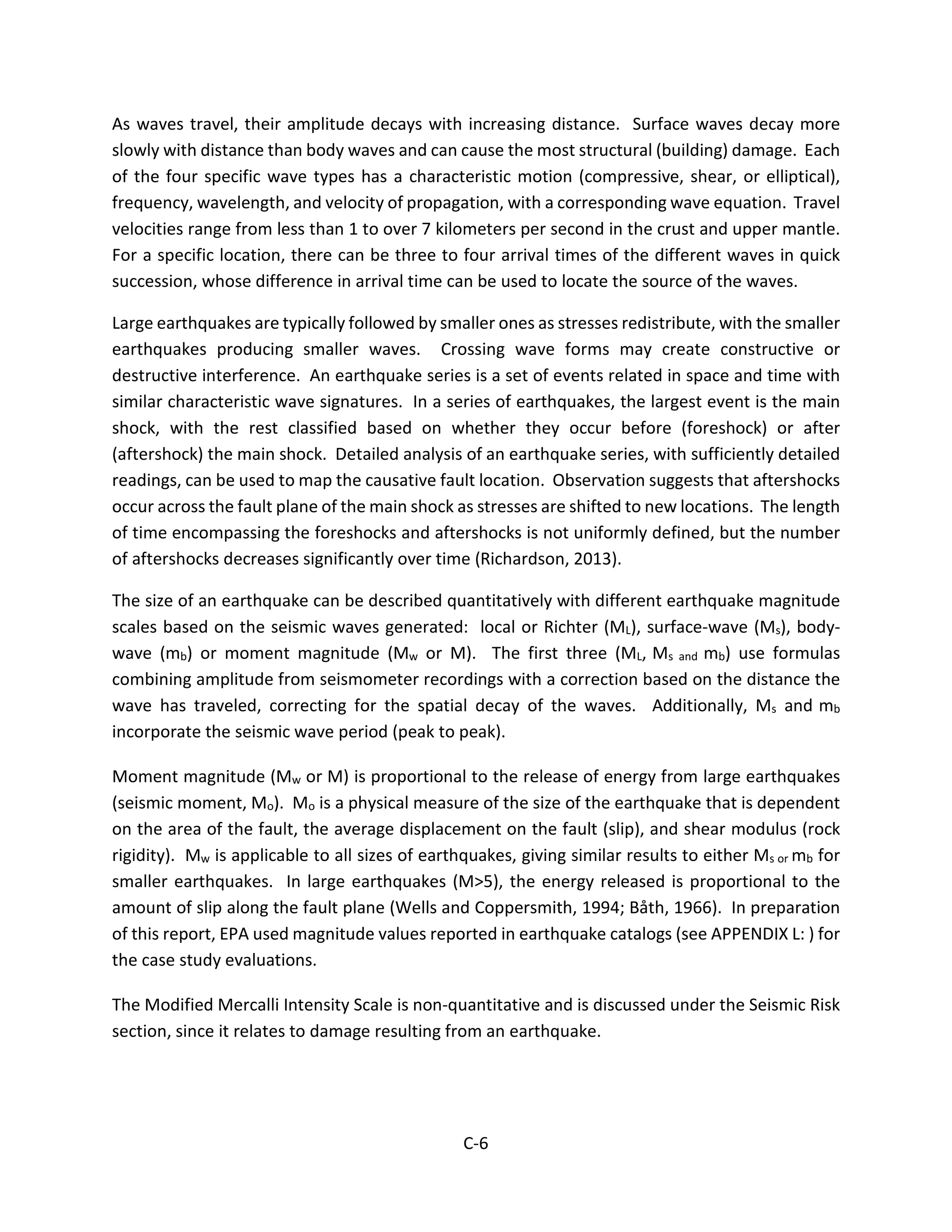 As waves travel, their amplitude decays with increasing distance. Surface waves decay more
slowly with distance than body waves and can cause the most structural (building) damage. Each
of the four specific wave types has a characteristic motion (compressive, shear, or elliptical),
frequency, wavelength, and velocity of propagation, with a corresponding wave equation. Travel
velocities range from less than 1 to over 7 kilometers per second in the crust and upper mantle.
For a specific location, there can be three to four arrival times of the different waves in quick
succession, whose difference in arrival time can be used to locate the source of the waves.
Large earthquakes are typically followed by smaller ones as stresses redistribute, with the smaller
earthquakes producing smaller waves. Crossing wave forms may create constructive or
destructive interference. An earthquake series is a set of events related in space and time with
similar characteristic wave signatures. In a series of earthquakes, the largest event is the main
shock, with the rest classified based on whether they occur before (foreshock) or after
(aftershock) the main shock. Detailed analysis of an earthquake series, with sufficiently detailed
readings, can be used to map the causative fault location. Observation suggests that aftershocks
occur across the fault plane of the main shock as stresses are shifted to new locations. The length
of time encompassing the foreshocks and aftershocks is not uniformly defined, but the number
of aftershocks decreases significantly over time (Richardson, 2013).
The size of an earthquake can be described quantitatively with different earthquake magnitude
scales based on the seismic waves generated: local or Richter (ML), surface-wave (Ms), body-
wave (mb) or moment magnitude (Mw or M). The first three (ML, Ms and mb) use formulas
combining amplitude from seismometer recordings with a correction based on the distance the
wave has traveled, correcting for the spatial decay of the waves. Additionally, Ms and mb
incorporate the seismic wave period (peak to peak).
Moment magnitude (Mw or M) is proportional to the release of energy from large earthquakes
(seismic moment, Mo). Mo is a physical measure of the size of the earthquake that is dependent
on the area of the fault, the average displacement on the fault (slip), and shear modulus (rock
rigidity). Mw is applicable to all sizes of earthquakes, giving similar results to either Ms or mb for
smaller earthquakes. In large earthquakes (M>5), the energy released is proportional to the
amount of slip along the fault plane (Wells and Coppersmith, 1994; Båth, 1966). In preparation
of this report, EPA used magnitude values reported in earthquake catalogs (see APPENDIX L: ) for
the case study evaluations.
The Modified Mercalli Intensity Scale is non-quantitative and is discussed under the Seismic Risk
section, since it relates to damage resulting from an earthquake.
C-6
 