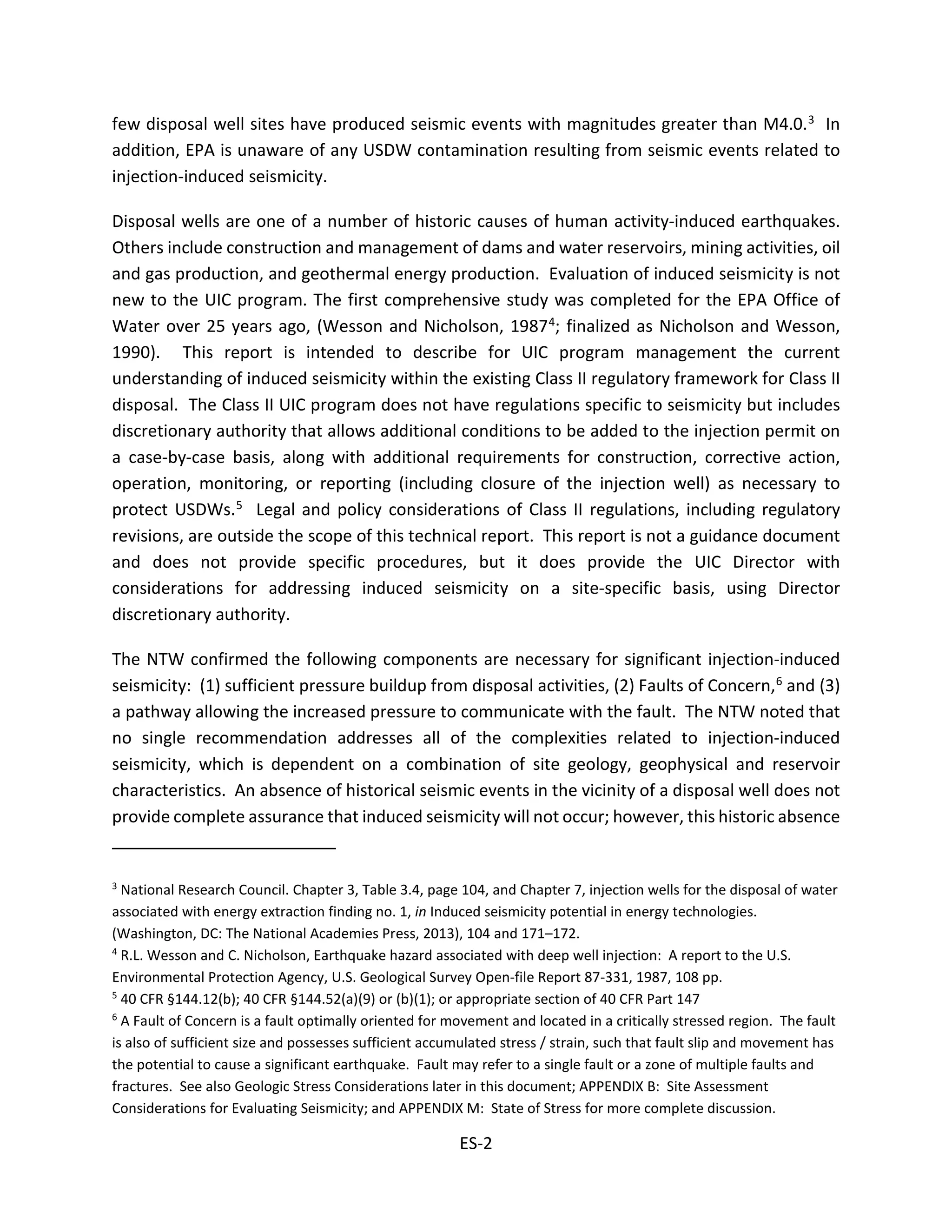few disposal well sites have produced seismic events with magnitudes greater than M4.0.3 In
addition, EPA is unaware of any USDW contamination resulting from seismic events related to
injection-induced seismicity.
Disposal wells are one of a number of historic causes of human activity-induced earthquakes.
Others include construction and management of dams and water reservoirs, mining activities, oil
and gas production, and geothermal energy production. Evaluation of induced seismicity is not
new to the UIC program. The first comprehensive study was completed for the EPA Office of
Water over 25 years ago, (Wesson and Nicholson, 19874; finalized as Nicholson and Wesson,
1990). This report is intended to describe for UIC program management the current
understanding of induced seismicity within the existing Class II regulatory framework for Class II
disposal. The Class II UIC program does not have regulations specific to seismicity but includes
discretionary authority that allows additional conditions to be added to the injection permit on
a case-by-case basis, along with additional requirements for construction, corrective action,
operation, monitoring, or reporting (including closure of the injection well) as necessary to
protect USDWs.5 Legal and policy considerations of Class II regulations, including regulatory
revisions, are outside the scope of this technical report. This report is not a guidance document
and does not provide specific procedures, but it does provide the UIC Director with
considerations for addressing induced seismicity on a site-specific basis, using Director
discretionary authority.
The NTW confirmed the following components are necessary for significant injection-induced
seismicity: (1) sufficient pressure buildup from disposal activities, (2) Faults of Concern,6 and (3)
a pathway allowing the increased pressure to communicate with the fault. The NTW noted that
no single recommendation addresses all of the complexities related to injection-induced
seismicity, which is dependent on a combination of site geology, geophysical and reservoir
characteristics. An absence of historical seismic events in the vicinity of a disposal well does not
provide complete assurance that induced seismicity will not occur; however, this historic absence
3
National Research Council. Chapter 3, Table 3.4, page 104, and Chapter 7, injection wells for the disposal of water
associated with energy extraction finding no. 1, in Induced seismicity potential in energy technologies.
(Washington, DC: The National Academies Press, 2013), 104 and 171–172.
4
R.L. Wesson and C. Nicholson, Earthquake hazard associated with deep well injection: A report to the U.S.
Environmental Protection Agency, U.S. Geological Survey Open-file Report 87-331, 1987, 108 pp.
5
40 CFR §144.12(b); 40 CFR §144.52(a)(9) or (b)(1); or appropriate section of 40 CFR Part 147
6
A Fault of Concern is a fault optimally oriented for movement and located in a critically stressed region. The fault
is also of sufficient size and possesses sufficient accumulated stress / strain, such that fault slip and movement has
the potential to cause a significant earthquake. Fault may refer to a single fault or a zone of multiple faults and
fractures. See also Geologic Stress Considerations later in this document; APPENDIX B: Site Assessment
Considerations for Evaluating Seismicity; and APPENDIX M: State of Stress for more complete discussion.
ES-2
 