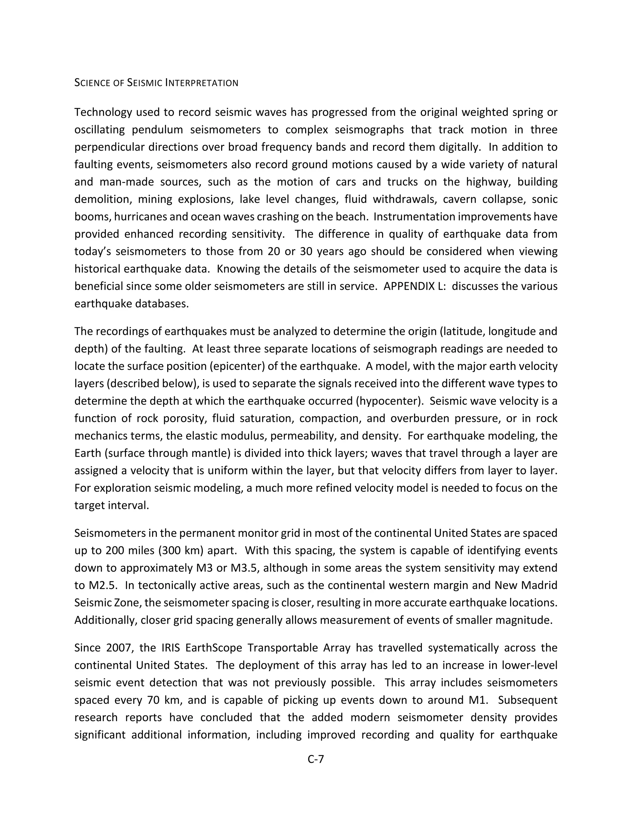 SCIENCE OF SEISMIC INTERPRETATION
Technology used to record seismic waves has progressed from the original weighted spring or
oscillating pendulum seismometers to complex seismographs that track motion in three
perpendicular directions over broad frequency bands and record them digitally. In addition to
faulting events, seismometers also record ground motions caused by a wide variety of natural
and man-made sources, such as the motion of cars and trucks on the highway, building
demolition, mining explosions, lake level changes, fluid withdrawals, cavern collapse, sonic
booms, hurricanes and ocean waves crashing on the beach. Instrumentation improvements have
provided enhanced recording sensitivity. The difference in quality of earthquake data from
today’s seismometers to those from 20 or 30 years ago should be considered when viewing
historical earthquake data. Knowing the details of the seismometer used to acquire the data is
beneficial since some older seismometers are still in service. APPENDIX L: discusses the various
earthquake databases.
The recordings of earthquakes must be analyzed to determine the origin (latitude, longitude and
depth) of the faulting. At least three separate locations of seismograph readings are needed to
locate the surface position (epicenter) of the earthquake. A model, with the major earth velocity
layers (described below), is used to separate the signals received into the different wave types to
determine the depth at which the earthquake occurred (hypocenter). Seismic wave velocity is a
function of rock porosity, fluid saturation, compaction, and overburden pressure, or in rock
mechanics terms, the elastic modulus, permeability, and density. For earthquake modeling, the
Earth (surface through mantle) is divided into thick layers; waves that travel through a layer are
assigned a velocity that is uniform within the layer, but that velocity differs from layer to layer.
For exploration seismic modeling, a much more refined velocity model is needed to focus on the
target interval.
Seismometers in the permanent monitor grid in most of the continental United States are spaced
up to 200 miles (300 km) apart. With this spacing, the system is capable of identifying events
down to approximately M3 or M3.5, although in some areas the system sensitivity may extend
to M2.5. In tectonically active areas, such as the continental western margin and New Madrid
Seismic Zone, the seismometer spacing is closer, resulting in more accurate earthquake locations.
Additionally, closer grid spacing generally allows measurement of events of smaller magnitude.
Since 2007, the IRIS EarthScope Transportable Array has travelled systematically across the
continental United States. The deployment of this array has led to an increase in lower-level
seismic event detection that was not previously possible. This array includes seismometers
spaced every 70 km, and is capable of picking up events down to around M1. Subsequent
research reports have concluded that the added modern seismometer density provides
significant additional information, including improved recording and quality for earthquake
C-7
 