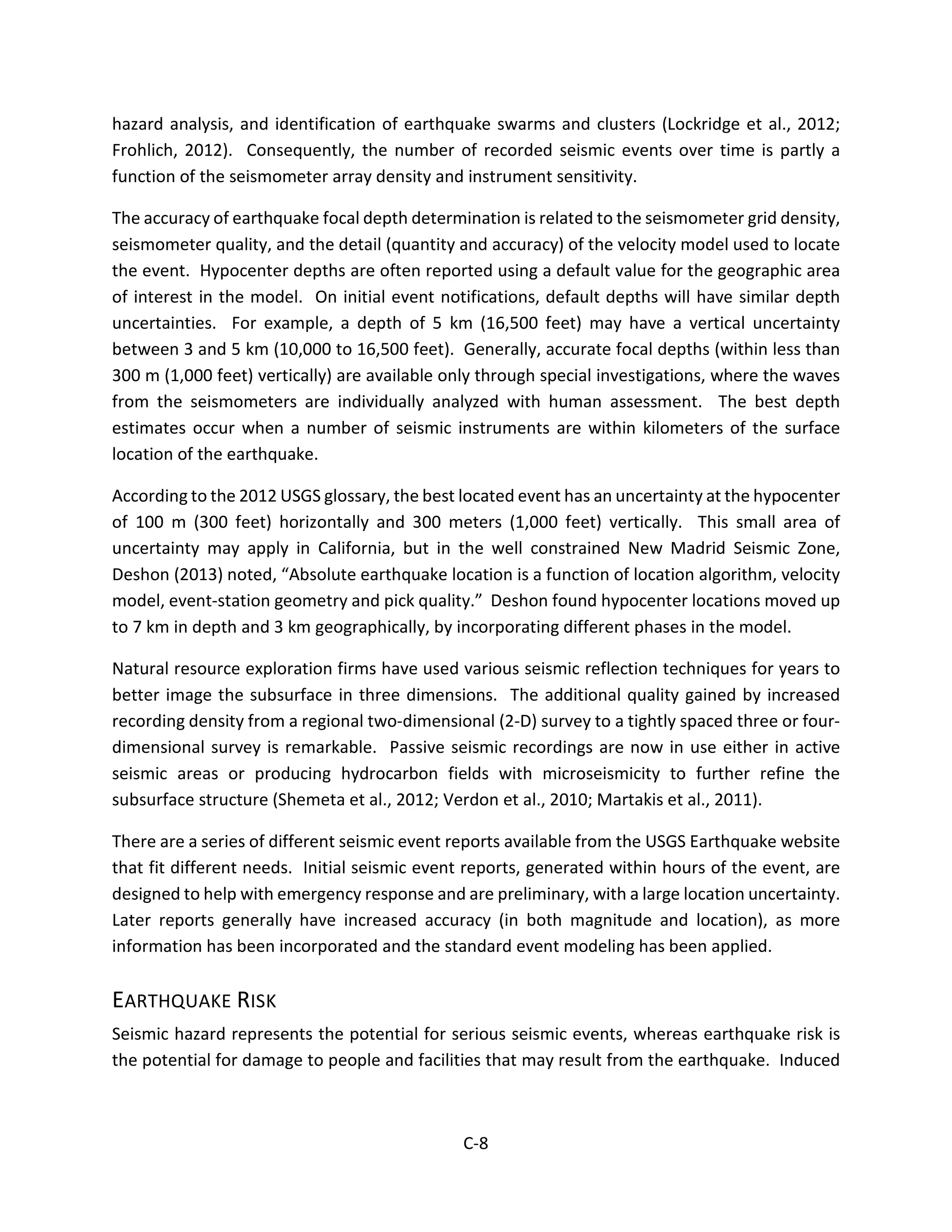 hazard analysis, and identification of earthquake swarms and clusters (Lockridge et al., 2012;
Frohlich, 2012). Consequently, the number of recorded seismic events over time is partly a
function of the seismometer array density and instrument sensitivity.
The accuracy of earthquake focal depth determination is related to the seismometer grid density,
seismometer quality, and the detail (quantity and accuracy) of the velocity model used to locate
the event. Hypocenter depths are often reported using a default value for the geographic area
of interest in the model. On initial event notifications, default depths will have similar depth
uncertainties. For example, a depth of 5 km (16,500 feet) may have a vertical uncertainty
between 3 and 5 km (10,000 to 16,500 feet). Generally, accurate focal depths (within less than
300 m (1,000 feet) vertically) are available only through special investigations, where the waves
from the seismometers are individually analyzed with human assessment. The best depth
estimates occur when a number of seismic instruments are within kilometers of the surface
location of the earthquake.
According to the 2012 USGS glossary, the best located event has an uncertainty at the hypocenter
of 100 m (300 feet) horizontally and 300 meters (1,000 feet) vertically. This small area of
uncertainty may apply in California, but in the well constrained New Madrid Seismic Zone,
Deshon (2013) noted, “Absolute earthquake location is a function of location algorithm, velocity
model, event-station geometry and pick quality.” Deshon found hypocenter locations moved up
to 7 km in depth and 3 km geographically, by incorporating different phases in the model.
Natural resource exploration firms have used various seismic reflection techniques for years to
better image the subsurface in three dimensions. The additional quality gained by increased
recording density from a regional two-dimensional (2-D) survey to a tightly spaced three or four-
dimensional survey is remarkable. Passive seismic recordings are now in use either in active
seismic areas or producing hydrocarbon fields with microseismicity to further refine the
subsurface structure (Shemeta et al., 2012; Verdon et al., 2010; Martakis et al., 2011).
There are a series of different seismic event reports available from the USGS Earthquake website
that fit different needs. Initial seismic event reports, generated within hours of the event, are
designed to help with emergency response and are preliminary, with a large location uncertainty.
Later reports generally have increased accuracy (in both magnitude and location), as more
information has been incorporated and the standard event modeling has been applied.
EARTHQUAKE RISK
Seismic hazard represents the potential for serious seismic events, whereas earthquake risk is
the potential for damage to people and facilities that may result from the earthquake. Induced
C-8
 