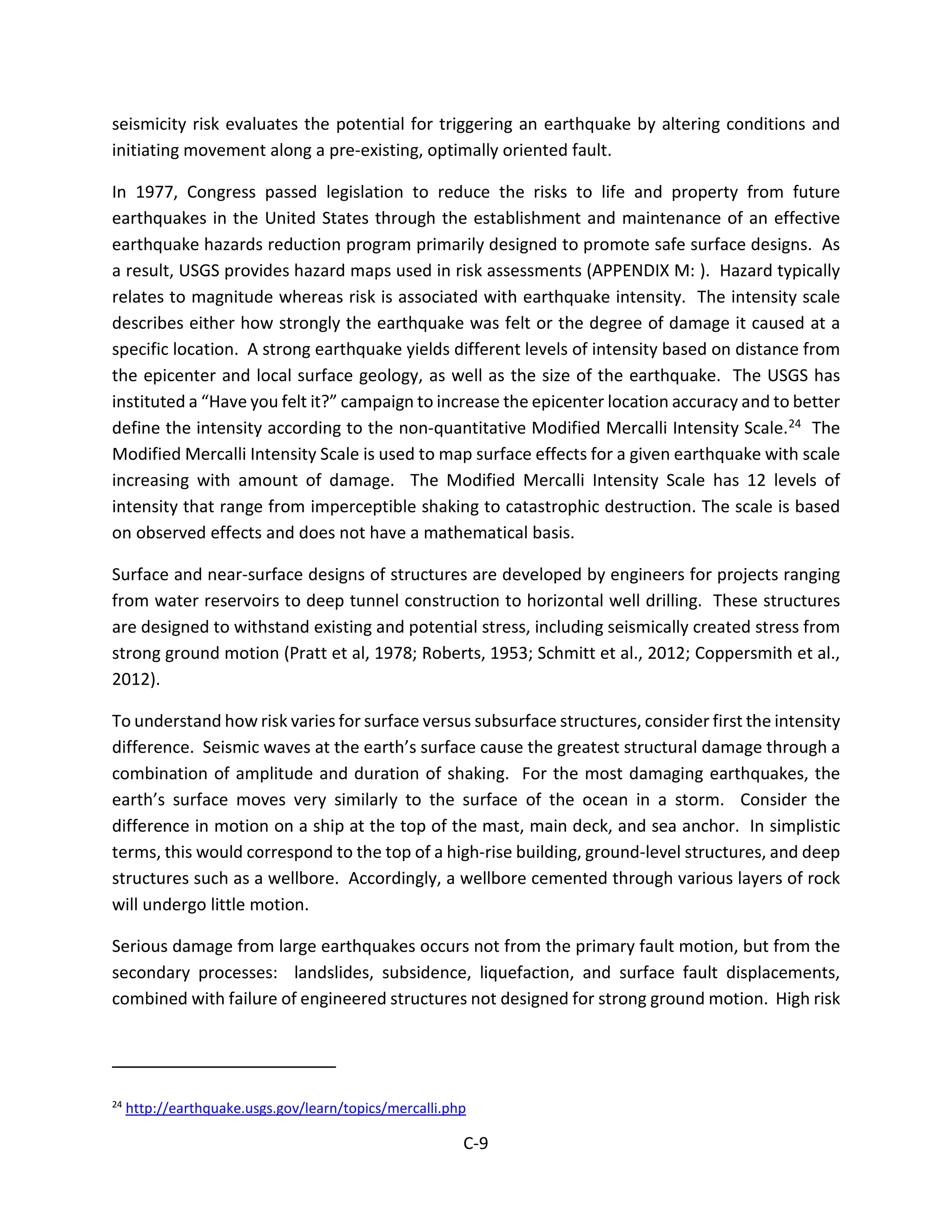 seismicity risk evaluates the potential for triggering an earthquake by altering conditions and
initiating movement along a pre-existing, optimally oriented fault.
In 1977, Congress passed legislation to reduce the risks to life and property from future
earthquakes in the United States through the establishment and maintenance of an effective
earthquake hazards reduction program primarily designed to promote safe surface designs. As
a result, USGS provides hazard maps used in risk assessments (APPENDIX M: ). Hazard typically
relates to magnitude whereas risk is associated with earthquake intensity. The intensity scale
describes either how strongly the earthquake was felt or the degree of damage it caused at a
specific location. A strong earthquake yields different levels of intensity based on distance from
the epicenter and local surface geology, as well as the size of the earthquake. The USGS has
instituted a “Have you felt it?” campaign to increase the epicenter location accuracy and to better
define the intensity according to the non-quantitative Modified Mercalli Intensity Scale.24 The
Modified Mercalli Intensity Scale is used to map surface effects for a given earthquake with scale
increasing with amount of damage. The Modified Mercalli Intensity Scale has 12 levels of
intensity that range from imperceptible shaking to catastrophic destruction. The scale is based
on observed effects and does not have a mathematical basis.
Surface and near-surface designs of structures are developed by engineers for projects ranging
from water reservoirs to deep tunnel construction to horizontal well drilling. These structures
are designed to withstand existing and potential stress, including seismically created stress from
strong ground motion (Pratt et al, 1978; Roberts, 1953; Schmitt et al., 2012; Coppersmith et al.,
2012).
To understand how risk varies for surface versus subsurface structures, consider first the intensity
difference. Seismic waves at the earth’s surface cause the greatest structural damage through a
combination of amplitude and duration of shaking. For the most damaging earthquakes, the
earth’s surface moves very similarly to the surface of the ocean in a storm. Consider the
difference in motion on a ship at the top of the mast, main deck, and sea anchor. In simplistic
terms, this would correspond to the top of a high-rise building, ground-level structures, and deep
structures such as a wellbore. Accordingly, a wellbore cemented through various layers of rock
will undergo little motion.
Serious damage from large earthquakes occurs not from the primary fault motion, but from the
secondary processes: landslides, subsidence, liquefaction, and surface fault displacements,
combined with failure of engineered structures not designed for strong ground motion. High risk
24
http://earthquake.usgs.gov/learn/topics/mercalli.php
C-9
 