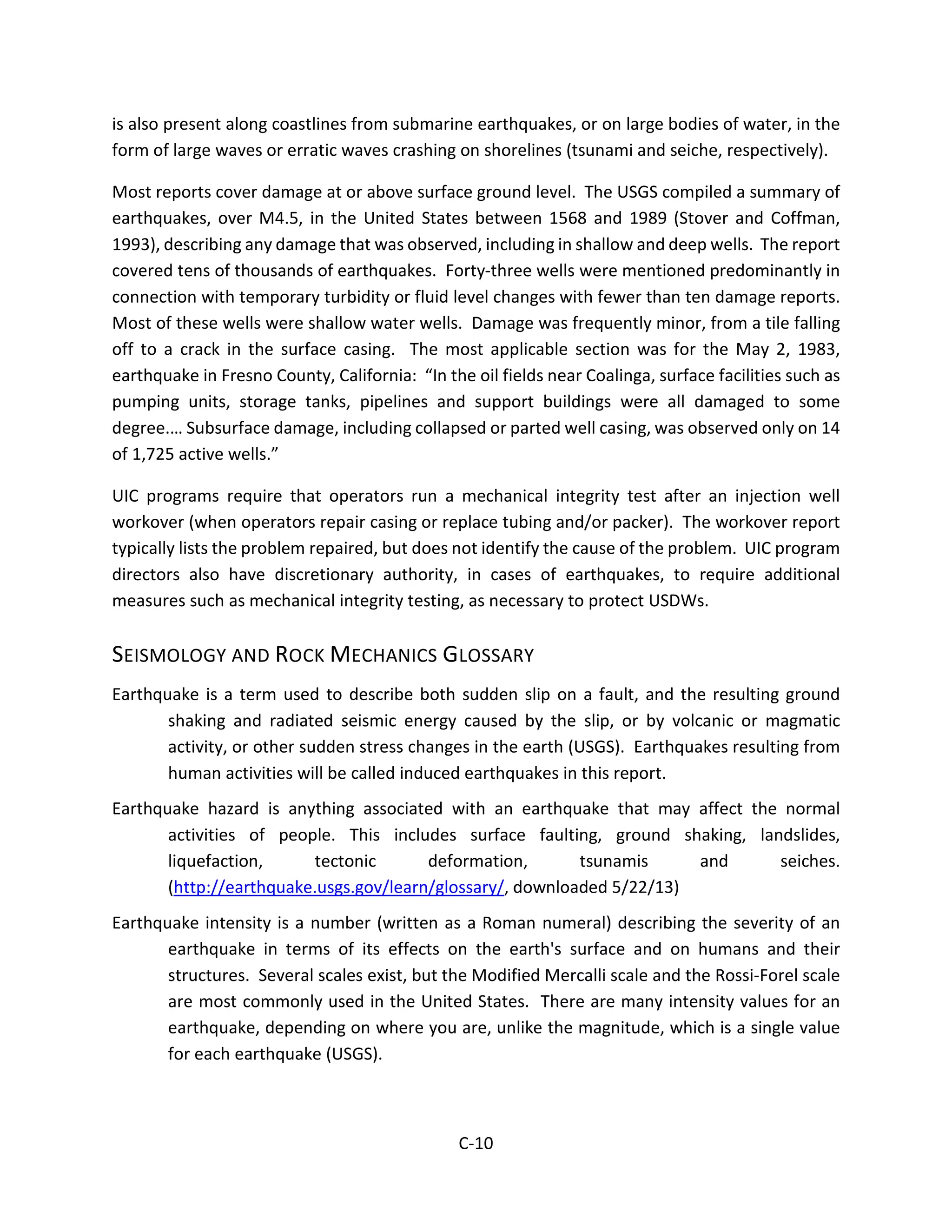 is also present along coastlines from submarine earthquakes, or on large bodies of water, in the
form of large waves or erratic waves crashing on shorelines (tsunami and seiche, respectively).
Most reports cover damage at or above surface ground level. The USGS compiled a summary of
earthquakes, over M4.5, in the United States between 1568 and 1989 (Stover and Coffman,
1993), describing any damage that was observed, including in shallow and deep wells. The report
covered tens of thousands of earthquakes. Forty-three wells were mentioned predominantly in
connection with temporary turbidity or fluid level changes with fewer than ten damage reports.
Most of these wells were shallow water wells. Damage was frequently minor, from a tile falling
off to a crack in the surface casing. The most applicable section was for the May 2, 1983,
earthquake in Fresno County, California: “In the oil fields near Coalinga, surface facilities such as
pumping units, storage tanks, pipelines and support buildings were all damaged to some
degree.… Subsurface damage, including collapsed or parted well casing, was observed only on 14
of 1,725 active wells.”
UIC programs require that operators run a mechanical integrity test after an injection well
workover (when operators repair casing or replace tubing and/or packer). The workover report
typically lists the problem repaired, but does not identify the cause of the problem. UIC program
directors also have discretionary authority, in cases of earthquakes, to require additional
measures such as mechanical integrity testing, as necessary to protect USDWs.
SEISMOLOGY AND ROCK MECHANICS GLOSSARY
Earthquake is a term used to describe both sudden slip on a fault, and the resulting ground
shaking and radiated seismic energy caused by the slip, or by volcanic or magmatic
activity, or other sudden stress changes in the earth (USGS). Earthquakes resulting from
human activities will be called induced earthquakes in this report.
Earthquake hazard is anything associated with an earthquake that may affect the normal
activities of people. This includes surface faulting, ground shaking, landslides,
liquefaction, tectonic deformation, tsunamis and seiches.
(http://earthquake.usgs.gov/learn/glossary/, downloaded 5/22/13)
Earthquake intensity is a number (written as a Roman numeral) describing the severity of an
earthquake in terms of its effects on the earth's surface and on humans and their
structures. Several scales exist, but the Modified Mercalli scale and the Rossi-Forel scale
are most commonly used in the United States. There are many intensity values for an
earthquake, depending on where you are, unlike the magnitude, which is a single value
for each earthquake (USGS).
C-10
 