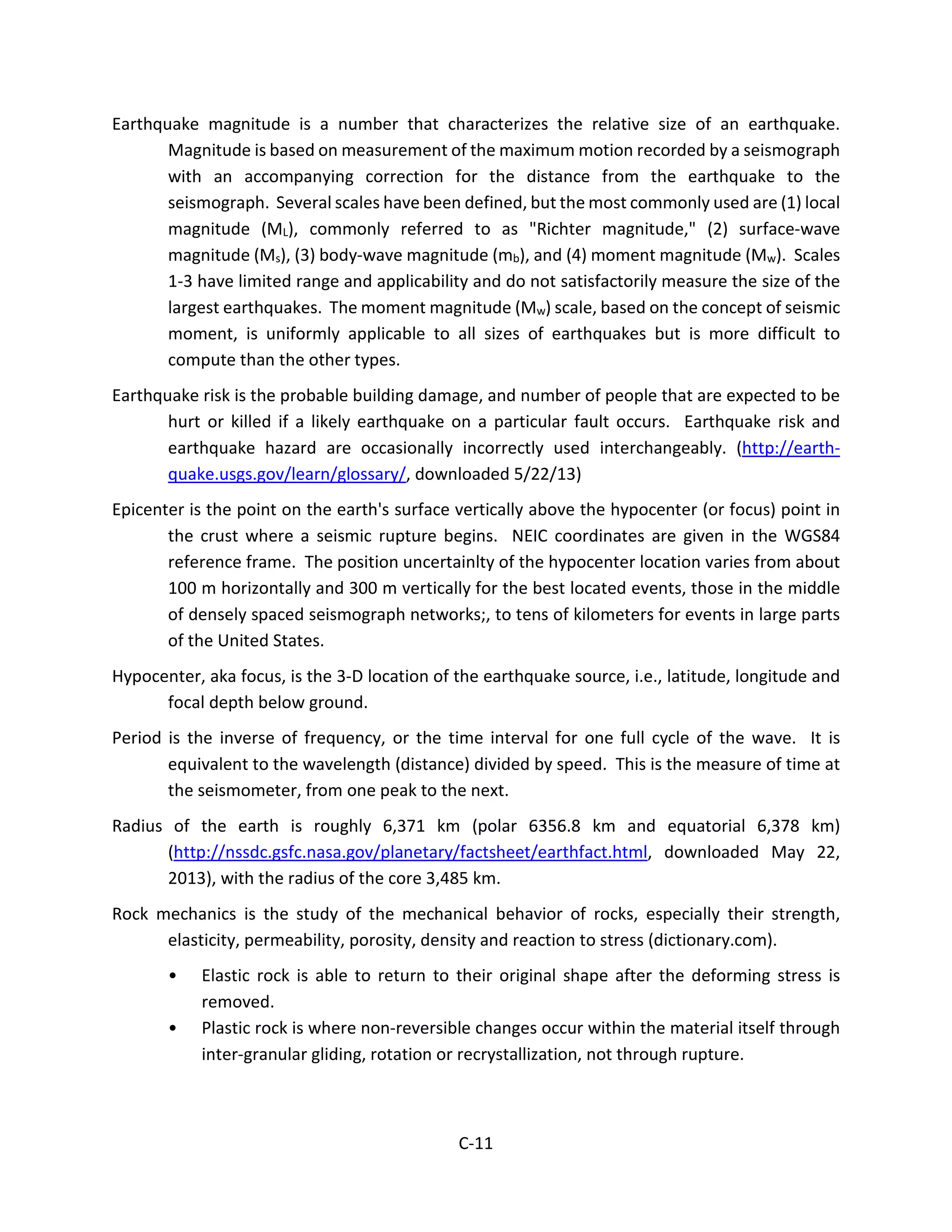 Earthquake magnitude is a number that characterizes the relative size of an earthquake.
Magnitude is based on measurement of the maximum motion recorded by a seismograph
with an accompanying correction for the distance from the earthquake to the
seismograph. Several scales have been defined, but the most commonly used are (1) local
magnitude (ML), commonly referred to as "Richter magnitude," (2) surface-wave
magnitude (Ms), (3) body-wave magnitude (mb), and (4) moment magnitude (Mw). Scales
1-3 have limited range and applicability and do not satisfactorily measure the size of the
largest earthquakes. The moment magnitude (Mw) scale, based on the concept of seismic
moment, is uniformly applicable to all sizes of earthquakes but is more difficult to
compute than the other types.
Earthquake risk is the probable building damage, and number of people that are expected to be
hurt or killed if a likely earthquake on a particular fault occurs. Earthquake risk and
earthquake hazard are occasionally incorrectly used interchangeably. (http://earth-
quake.usgs.gov/learn/glossary/, downloaded 5/22/13)
Epicenter is the point on the earth's surface vertically above the hypocenter (or focus) point in
the crust where a seismic rupture begins. NEIC coordinates are given in the WGS84
reference frame. The position uncertainlty of the hypocenter location varies from about
100 m horizontally and 300 m vertically for the best located events, those in the middle
of densely spaced seismograph networks;, to tens of kilometers for events in large parts
of the United States.
Hypocenter, aka focus, is the 3-D location of the earthquake source, i.e., latitude, longitude and
focal depth below ground.
Period is the inverse of frequency, or the time interval for one full cycle of the wave. It is
equivalent to the wavelength (distance) divided by speed. This is the measure of time at
the seismometer, from one peak to the next.
Radius of the earth is roughly 6,371 km (polar 6356.8 km and equatorial 6,378 km)
(http://nssdc.gsfc.nasa.gov/planetary/factsheet/earthfact.html, downloaded May 22,
2013), with the radius of the core 3,485 km.
Rock mechanics is the study of the mechanical behavior of rocks, especially their strength,
elasticity, permeability, porosity, density and reaction to stress (dictionary.com).
• Elastic rock is able to return to their original shape after the deforming stress is
removed.
• Plastic rock is where non-reversible changes occur within the material itself through
inter-granular gliding, rotation or recrystallization, not through rupture.
C-11
 