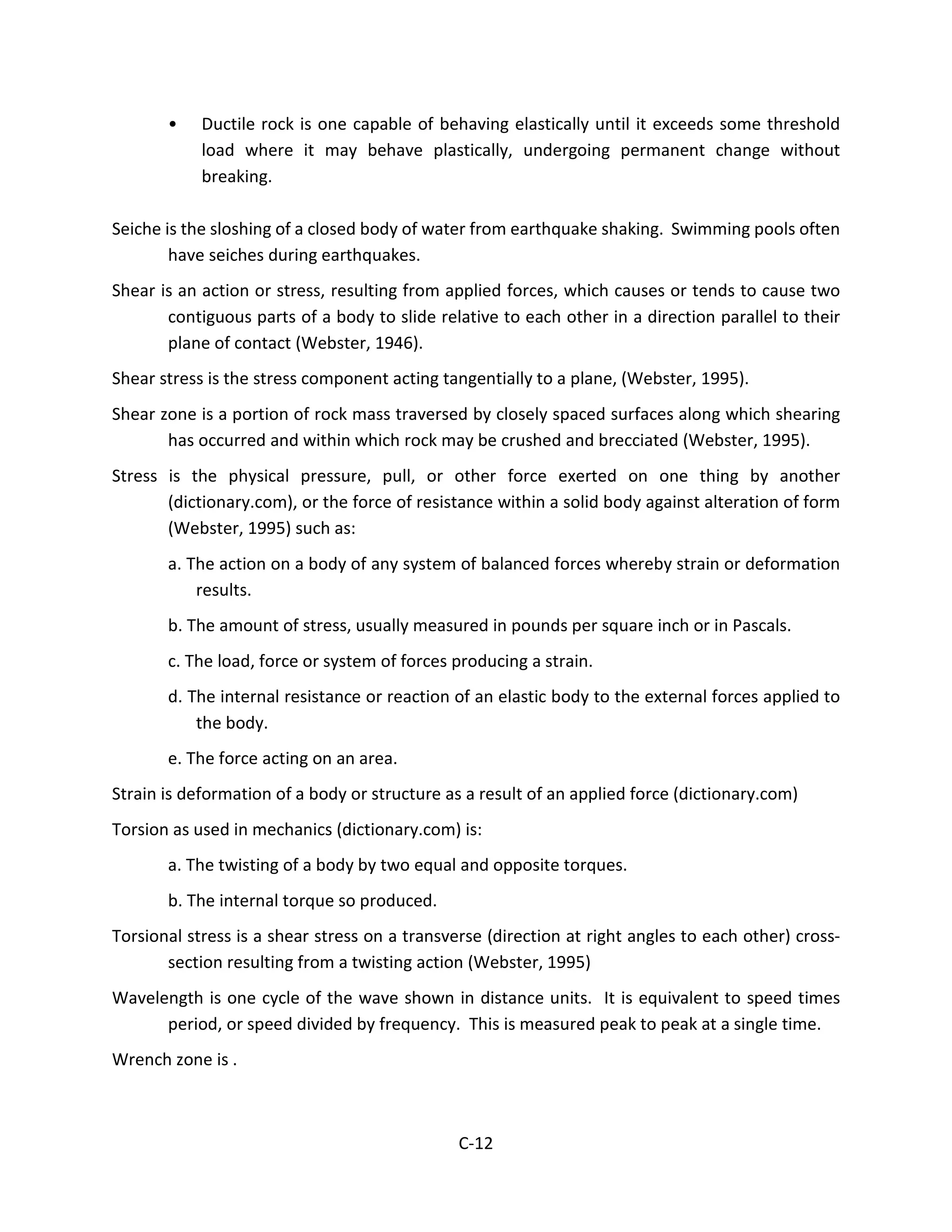 • Ductile rock is one capable of behaving elastically until it exceeds some threshold
load where it may behave plastically, undergoing permanent change without
breaking.
Seiche is the sloshing of a closed body of water from earthquake shaking. Swimming pools often
have seiches during earthquakes.
Shear is an action or stress, resulting from applied forces, which causes or tends to cause two
contiguous parts of a body to slide relative to each other in a direction parallel to their
plane of contact (Webster, 1946).
Shear stress is the stress component acting tangentially to a plane, (Webster, 1995).
Shear zone is a portion of rock mass traversed by closely spaced surfaces along which shearing
has occurred and within which rock may be crushed and brecciated (Webster, 1995).
Stress is the physical pressure, pull, or other force exerted on one thing by another
(dictionary.com), or the force of resistance within a solid body against alteration of form
(Webster, 1995) such as:
a. The action on a body of any system of balanced forces whereby strain or deformation
results.
b. The amount of stress, usually measured in pounds per square inch or in Pascals.
c. The load, force or system of forces producing a strain.
d. The internal resistance or reaction of an elastic body to the external forces applied to
the body.
e. The force acting on an area.
Strain is deformation of a body or structure as a result of an applied force (dictionary.com)
Torsion as used in mechanics (dictionary.com) is:
a. The twisting of a body by two equal and opposite torques.
b. The internal torque so produced.
Torsional stress is a shear stress on a transverse (direction at right angles to each other) cross-
section resulting from a twisting action (Webster, 1995)
Wavelength is one cycle of the wave shown in distance units. It is equivalent to speed times
period, or speed divided by frequency. This is measured peak to peak at a single time.
Wrench zone is .
C-12
 
