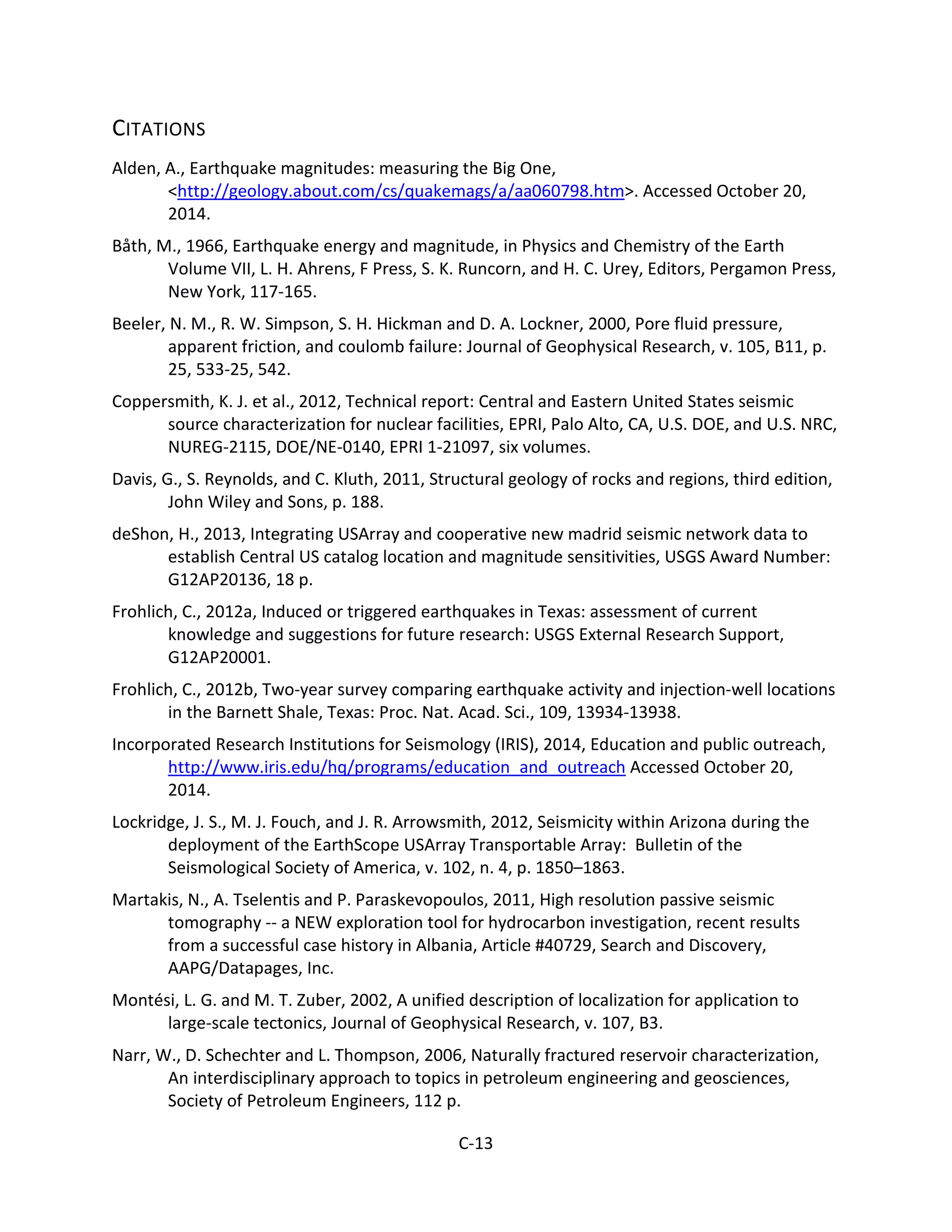 CITATIONS
Alden, A., Earthquake magnitudes: measuring the Big One,
<http://geology.about.com/cs/quakemags/a/aa060798.htm>. Accessed October 20,
2014.
Båth, M., 1966, Earthquake energy and magnitude, in Physics and Chemistry of the Earth
Volume VII, L. H. Ahrens, F Press, S. K. Runcorn, and H. C. Urey, Editors, Pergamon Press,
New York, 117-165.
Beeler, N. M., R. W. Simpson, S. H. Hickman and D. A. Lockner, 2000, Pore fluid pressure,
apparent friction, and coulomb failure: Journal of Geophysical Research, v. 105, B11, p.
25, 533-25, 542.
Coppersmith, K. J. et al., 2012, Technical report: Central and Eastern United States seismic
source characterization for nuclear facilities, EPRI, Palo Alto, CA, U.S. DOE, and U.S. NRC,
NUREG-2115, DOE/NE-0140, EPRI 1-21097, six volumes.
Davis, G., S. Reynolds, and C. Kluth, 2011, Structural geology of rocks and regions, third edition,
John Wiley and Sons, p. 188.
deShon, H., 2013, Integrating USArray and cooperative new madrid seismic network data to
establish Central US catalog location and magnitude sensitivities, USGS Award Number:
G12AP20136, 18 p.
Frohlich, C., 2012a, Induced or triggered earthquakes in Texas: assessment of current
knowledge and suggestions for future research: USGS External Research Support,
G12AP20001.
Frohlich, C., 2012b, Two-year survey comparing earthquake activity and injection-well locations
in the Barnett Shale, Texas: Proc. Nat. Acad. Sci., 109, 13934-13938.
Incorporated Research Institutions for Seismology (IRIS), 2014, Education and public outreach,
http://www.iris.edu/hq/programs/education_and_outreach Accessed October 20,
2014.
Lockridge, J. S., M. J. Fouch, and J. R. Arrowsmith, 2012, Seismicity within Arizona during the
deployment of the EarthScope USArray Transportable Array: Bulletin of the
Seismological Society of America, v. 102, n. 4, p. 1850–1863.
Martakis, N., A. Tselentis and P. Paraskevopoulos, 2011, High resolution passive seismic
tomography -- a NEW exploration tool for hydrocarbon investigation, recent results
from a successful case history in Albania, Article #40729, Search and Discovery,
AAPG/Datapages, Inc.
Montési, L. G. and M. T. Zuber, 2002, A unified description of localization for application to
large-scale tectonics, Journal of Geophysical Research, v. 107, B3.
Narr, W., D. Schechter and L. Thompson, 2006, Naturally fractured reservoir characterization,
An interdisciplinary approach to topics in petroleum engineering and geosciences,
Society of Petroleum Engineers, 112 p.
C-13
 
