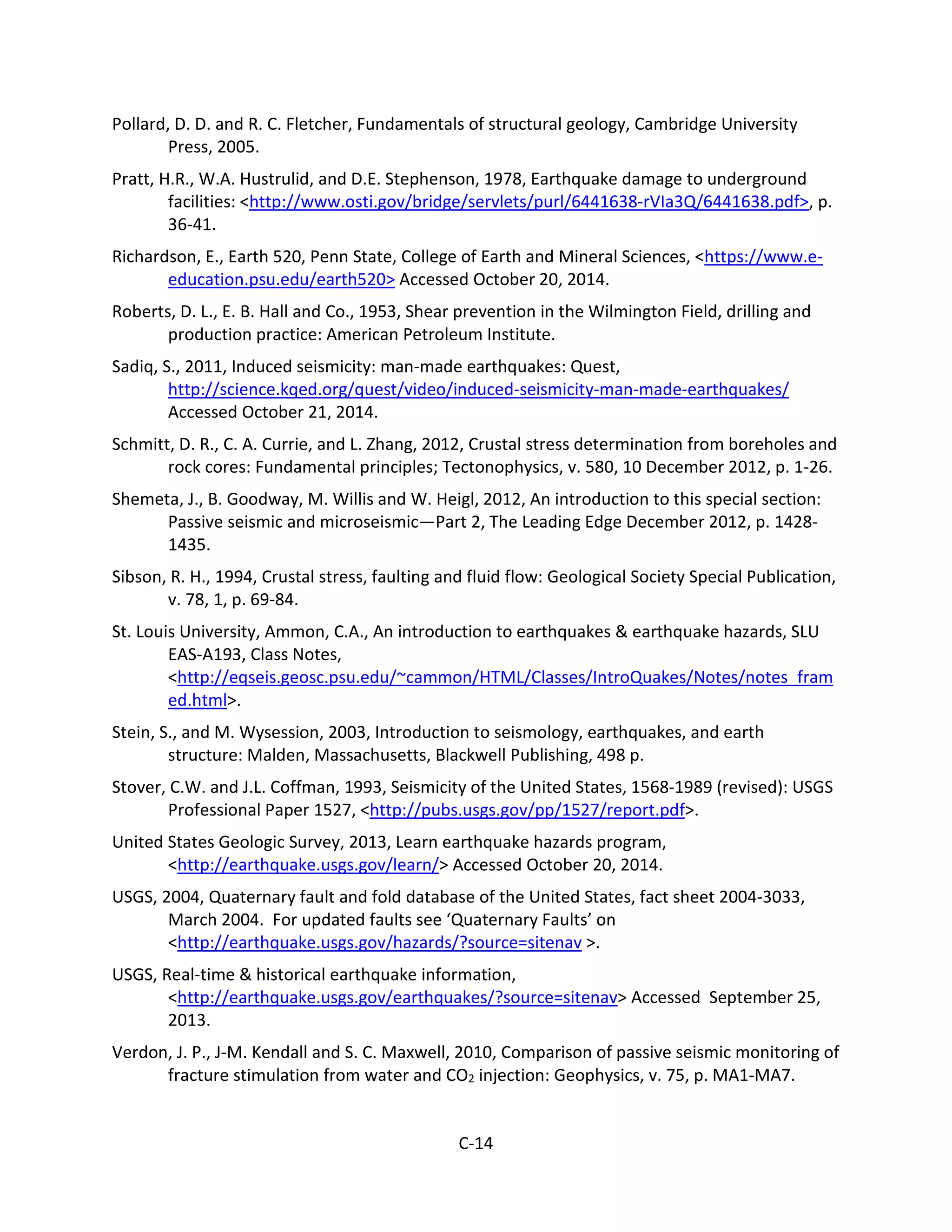 Pollard, D. D. and R. C. Fletcher, Fundamentals of structural geology, Cambridge University
Press, 2005.
Pratt, H.R., W.A. Hustrulid, and D.E. Stephenson, 1978, Earthquake damage to underground
facilities: <http://www.osti.gov/bridge/servlets/purl/6441638-rVIa3Q/6441638.pdf>, p.
36-41.
Richardson, E., Earth 520, Penn State, College of Earth and Mineral Sciences, <https://www.e-
education.psu.edu/earth520> Accessed October 20, 2014.
Roberts, D. L., E. B. Hall and Co., 1953, Shear prevention in the Wilmington Field, drilling and
production practice: American Petroleum Institute.
Sadiq, S., 2011, Induced seismicity: man-made earthquakes: Quest,
http://science.kqed.org/quest/video/induced-seismicity-man-made-earthquakes/
Accessed October 21, 2014.
Schmitt, D. R., C. A. Currie, and L. Zhang, 2012, Crustal stress determination from boreholes and
rock cores: Fundamental principles; Tectonophysics, v. 580, 10 December 2012, p. 1-26.
Shemeta, J., B. Goodway, M. Willis and W. Heigl, 2012, An introduction to this special section:
Passive seismic and microseismic—Part 2, The Leading Edge December 2012, p. 1428-
1435.
Sibson, R. H., 1994, Crustal stress, faulting and fluid flow: Geological Society Special Publication,
v. 78, 1, p. 69-84.
St. Louis University, Ammon, C.A., An introduction to earthquakes & earthquake hazards, SLU
EAS-A193, Class Notes,
<http://eqseis.geosc.psu.edu/~cammon/HTML/Classes/IntroQuakes/Notes/notes_fram
ed.html>.
Stein, S., and M. Wysession, 2003, Introduction to seismology, earthquakes, and earth
structure: Malden, Massachusetts, Blackwell Publishing, 498 p.
Stover, C.W. and J.L. Coffman, 1993, Seismicity of the United States, 1568-1989 (revised): USGS
Professional Paper 1527, <http://pubs.usgs.gov/pp/1527/report.pdf>.
United States Geologic Survey, 2013, Learn earthquake hazards program,
<http://earthquake.usgs.gov/learn/> Accessed October 20, 2014.
USGS, 2004, Quaternary fault and fold database of the United States, fact sheet 2004-3033,
March 2004. For updated faults see ‘Quaternary Faults’ on
<http://earthquake.usgs.gov/hazards/?source=sitenav >.
USGS, Real-time & historical earthquake information,
<http://earthquake.usgs.gov/earthquakes/?source=sitenav> Accessed September 25,
2013.
Verdon, J. P., J-M. Kendall and S. C. Maxwell, 2010, Comparison of passive seismic monitoring of
fracture stimulation from water and CO2 injection: Geophysics, v. 75, p. MA1-MA7.
C-14
 