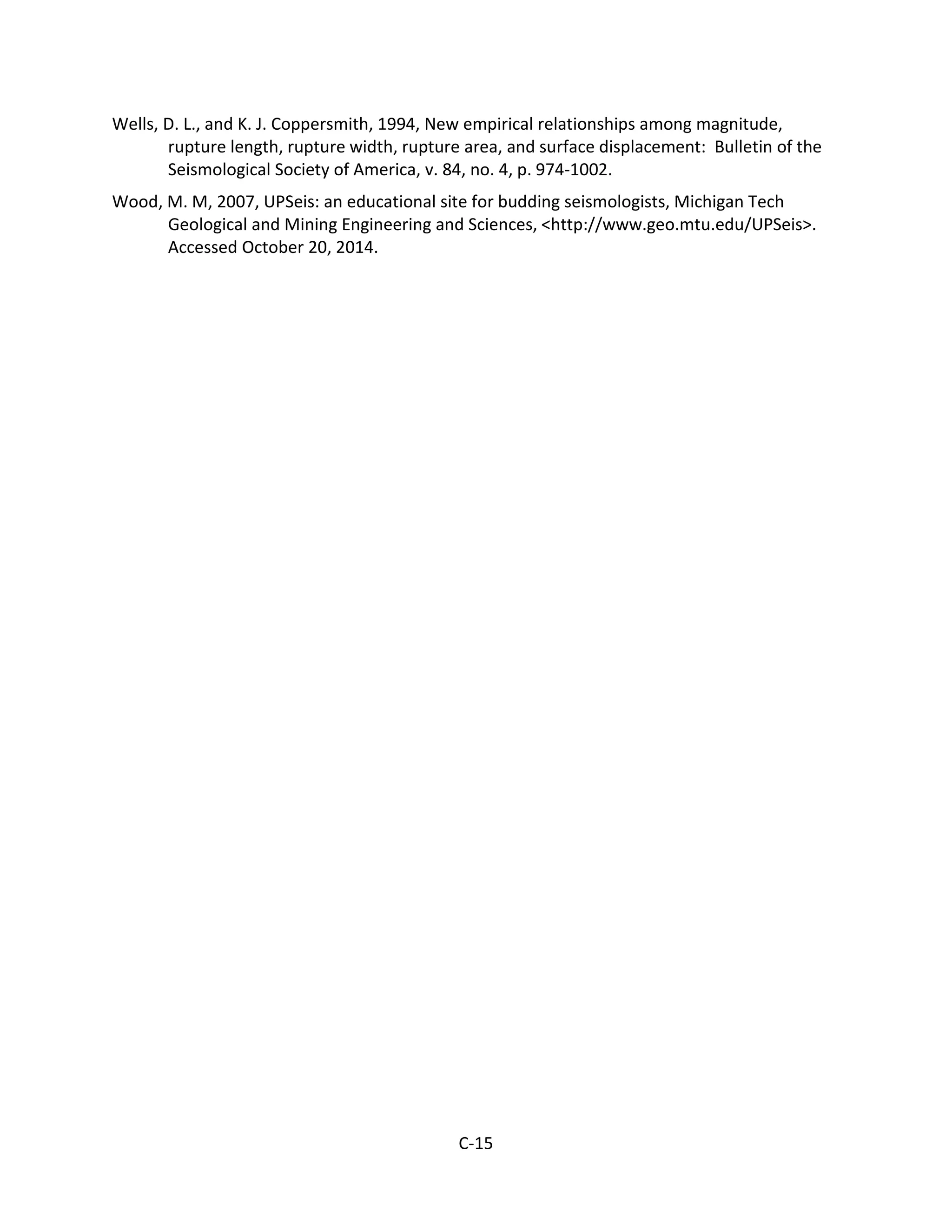 Wells, D. L., and K. J. Coppersmith, 1994, New empirical relationships among magnitude,
rupture length, rupture width, rupture area, and surface displacement: Bulletin of the
Seismological Society of America, v. 84, no. 4, p. 974-1002.
Wood, M. M, 2007, UPSeis: an educational site for budding seismologists, Michigan Tech
Geological and Mining Engineering and Sciences, <http://www.geo.mtu.edu/UPSeis>.
Accessed October 20, 2014.
C-15
 