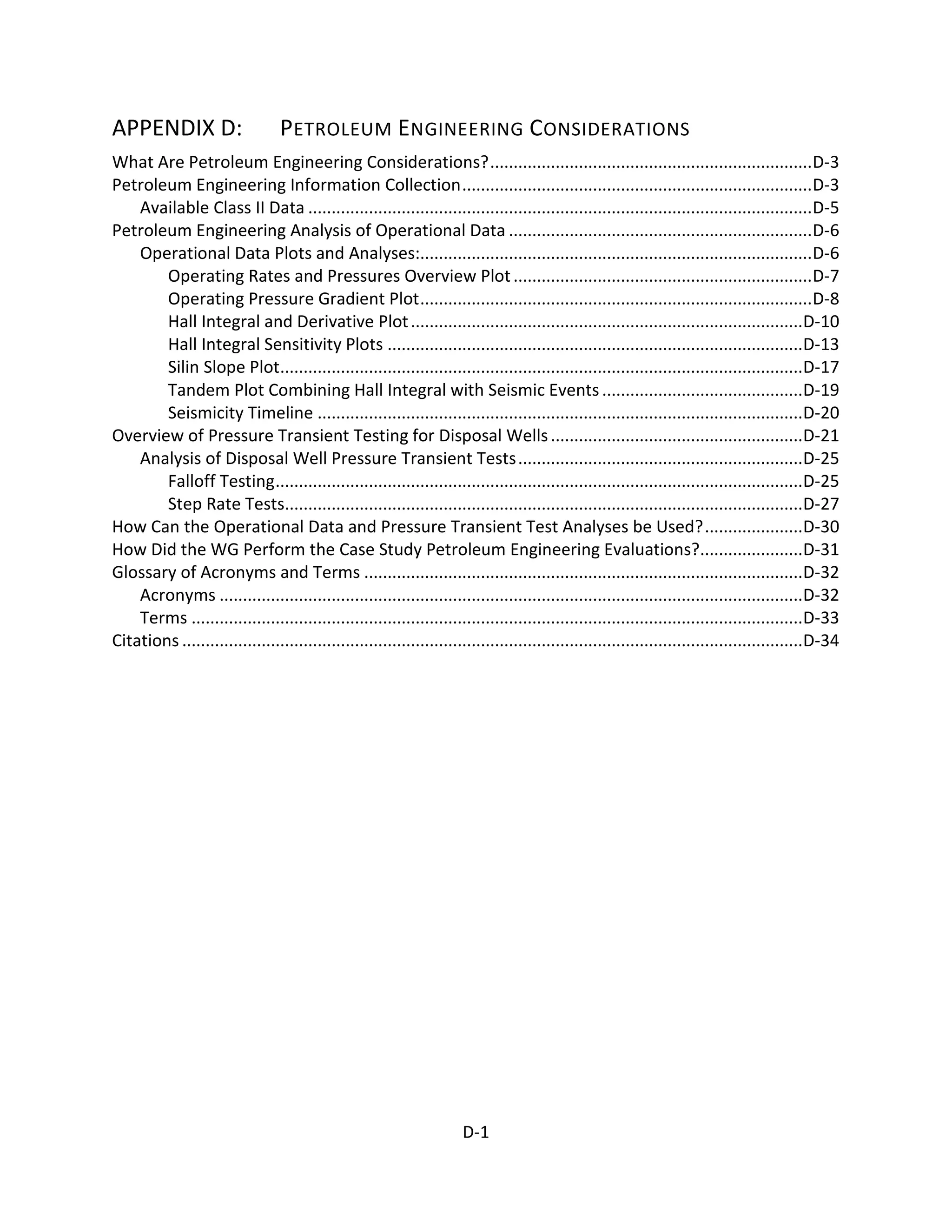 APPENDIX D: PETROLEUM ENGINEERING CONSIDERATIONS
What Are Petroleum Engineering Considerations?.....................................................................D-3
Petroleum Engineering Information Collection...........................................................................D-3
Available Class II Data ............................................................................................................D-5
Petroleum Engineering Analysis of Operational Data .................................................................D-6
Operational Data Plots and Analyses:....................................................................................D-6
Operating Rates and Pressures Overview Plot................................................................D-7
Operating Pressure Gradient Plot....................................................................................D-8
Hall Integral and Derivative Plot....................................................................................D-10
Hall Integral Sensitivity Plots .........................................................................................D-13
Silin Slope Plot................................................................................................................D-17
Tandem Plot Combining Hall Integral with Seismic Events...........................................D-19
Seismicity Timeline ........................................................................................................D-20
Overview of Pressure Transient Testing for Disposal Wells......................................................D-21
Analysis of Disposal Well Pressure Transient Tests.............................................................D-25
Falloff Testing.................................................................................................................D-25
Step Rate Tests...............................................................................................................D-27
How Can the Operational Data and Pressure Transient Test Analyses be Used?.....................D-30
How Did the WG Perform the Case Study Petroleum Engineering Evaluations?......................D-31
Glossary of Acronyms and Terms ..............................................................................................D-32
Acronyms .............................................................................................................................D-32
Terms ...................................................................................................................................D-33
Citations .....................................................................................................................................D-34
D-1
 