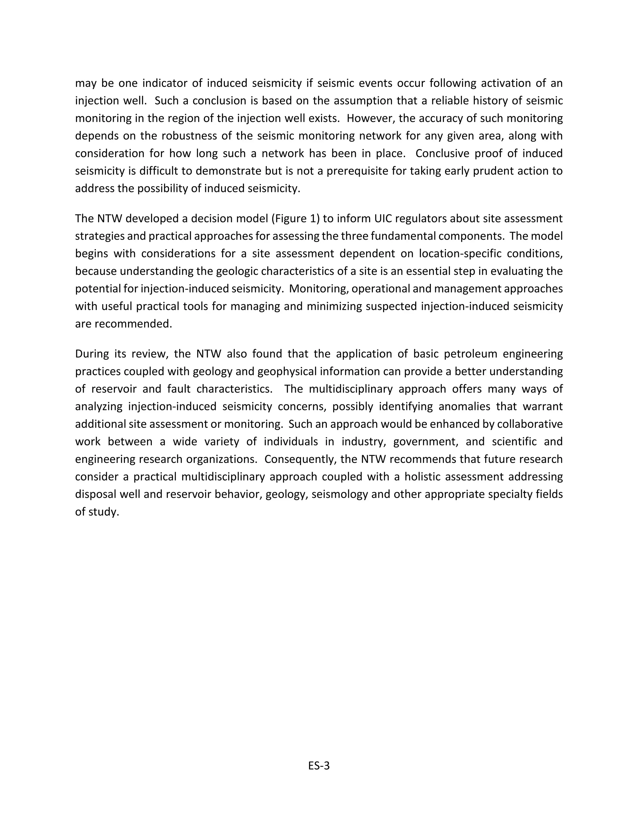 may be one indicator of induced seismicity if seismic events occur following activation of an
injection well. Such a conclusion is based on the assumption that a reliable history of seismic
monitoring in the region of the injection well exists. However, the accuracy of such monitoring
depends on the robustness of the seismic monitoring network for any given area, along with
consideration for how long such a network has been in place. Conclusive proof of induced
seismicity is difficult to demonstrate but is not a prerequisite for taking early prudent action to
address the possibility of induced seismicity.
The NTW developed a decision model (Figure 1) to inform UIC regulators about site assessment
strategies and practical approaches for assessing the three fundamental components. The model
begins with considerations for a site assessment dependent on location-specific conditions,
because understanding the geologic characteristics of a site is an essential step in evaluating the
potential for injection-induced seismicity. Monitoring, operational and management approaches
with useful practical tools for managing and minimizing suspected injection-induced seismicity
are recommended.
During its review, the NTW also found that the application of basic petroleum engineering
practices coupled with geology and geophysical information can provide a better understanding
of reservoir and fault characteristics. The multidisciplinary approach offers many ways of
analyzing injection-induced seismicity concerns, possibly identifying anomalies that warrant
additional site assessment or monitoring. Such an approach would be enhanced by collaborative
work between a wide variety of individuals in industry, government, and scientific and
engineering research organizations. Consequently, the NTW recommends that future research
consider a practical multidisciplinary approach coupled with a holistic assessment addressing
disposal well and reservoir behavior, geology, seismology and other appropriate specialty fields
of study.
ES-3
 