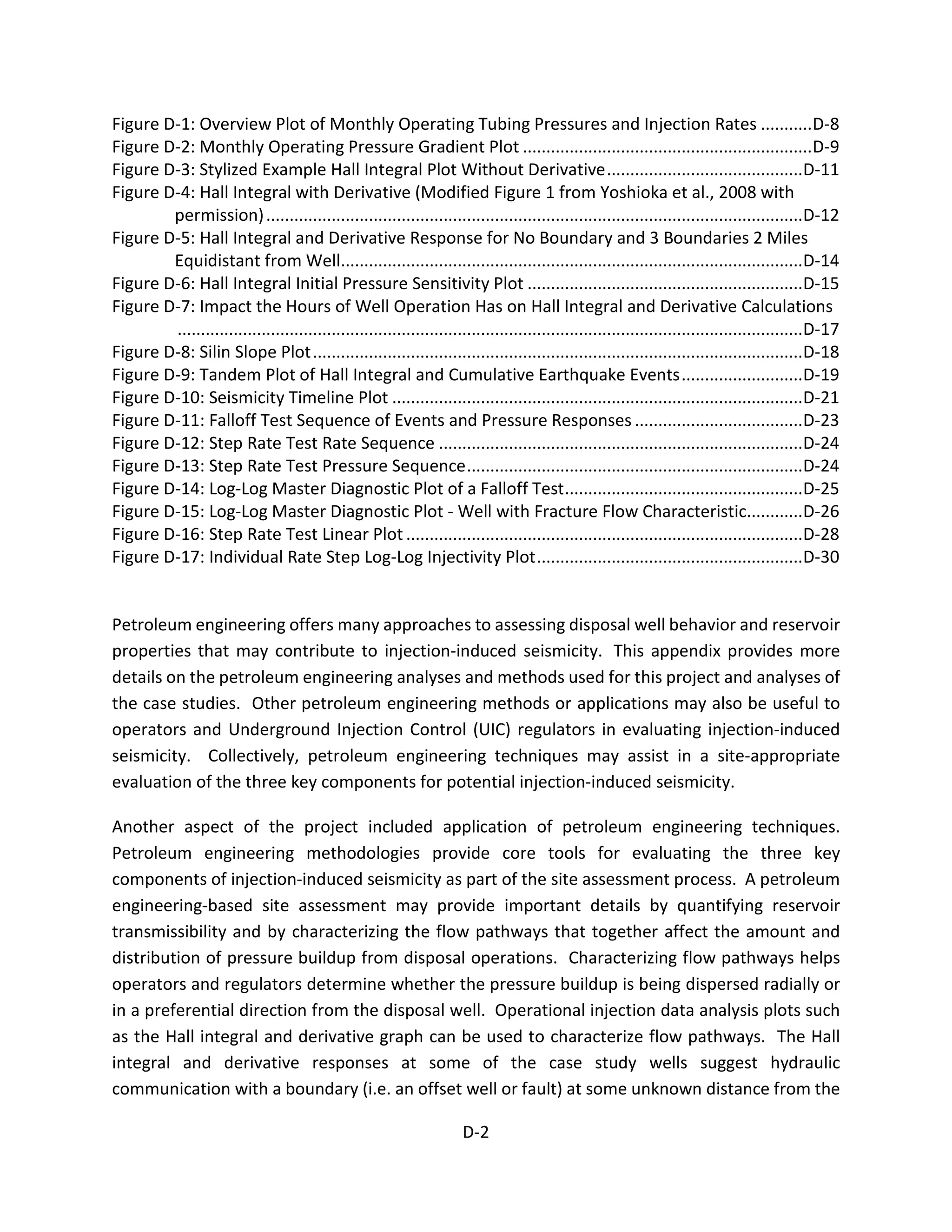 Figure D-1: Overview Plot of Monthly Operating Tubing Pressures and Injection Rates ...........D-8
Figure D-2: Monthly Operating Pressure Gradient Plot ..............................................................D-9
Figure D-3: Stylized Example Hall Integral Plot Without Derivative..........................................D-11
Figure D-4: Hall Integral with Derivative (Modified Figure 1 from Yoshioka et al., 2008 with
permission)...................................................................................................................D-12
Figure D-5: Hall Integral and Derivative Response for No Boundary and 3 Boundaries 2 Miles
Equidistant from Well...................................................................................................D-14
Figure D-6: Hall Integral Initial Pressure Sensitivity Plot ...........................................................D-15
Figure D-7: Impact the Hours of Well Operation Has on Hall Integral and Derivative Calculations
......................................................................................................................................D-17
Figure D-8: Silin Slope Plot.........................................................................................................D-18
Figure D-9: Tandem Plot of Hall Integral and Cumulative Earthquake Events..........................D-19
Figure D-10: Seismicity Timeline Plot ........................................................................................D-21
Figure D-11: Falloff Test Sequence of Events and Pressure Responses ....................................D-23
Figure D-12: Step Rate Test Rate Sequence ..............................................................................D-24
Figure D-13: Step Rate Test Pressure Sequence........................................................................D-24
Figure D-14: Log-Log Master Diagnostic Plot of a Falloff Test...................................................D-25
Figure D-15: Log-Log Master Diagnostic Plot - Well with Fracture Flow Characteristic............D-26
Figure D-16: Step Rate Test Linear Plot .....................................................................................D-28
Figure D-17: Individual Rate Step Log-Log Injectivity Plot.........................................................D-30
Petroleum engineering offers many approaches to assessing disposal well behavior and reservoir
properties that may contribute to injection-induced seismicity. This appendix provides more
details on the petroleum engineering analyses and methods used for this project and analyses of
the case studies. Other petroleum engineering methods or applications may also be useful to
operators and Underground Injection Control (UIC) regulators in evaluating injection-induced
seismicity. Collectively, petroleum engineering techniques may assist in a site-appropriate
evaluation of the three key components for potential injection-induced seismicity.
Another aspect of the project included application of petroleum engineering techniques.
Petroleum engineering methodologies provide core tools for evaluating the three key
components of injection-induced seismicity as part of the site assessment process. A petroleum
engineering-based site assessment may provide important details by quantifying reservoir
transmissibility and by characterizing the flow pathways that together affect the amount and
distribution of pressure buildup from disposal operations. Characterizing flow pathways helps
operators and regulators determine whether the pressure buildup is being dispersed radially or
in a preferential direction from the disposal well. Operational injection data analysis plots such
as the Hall integral and derivative graph can be used to characterize flow pathways. The Hall
integral and derivative responses at some of the case study wells suggest hydraulic
communication with a boundary (i.e. an offset well or fault) at some unknown distance from the
D-2
 