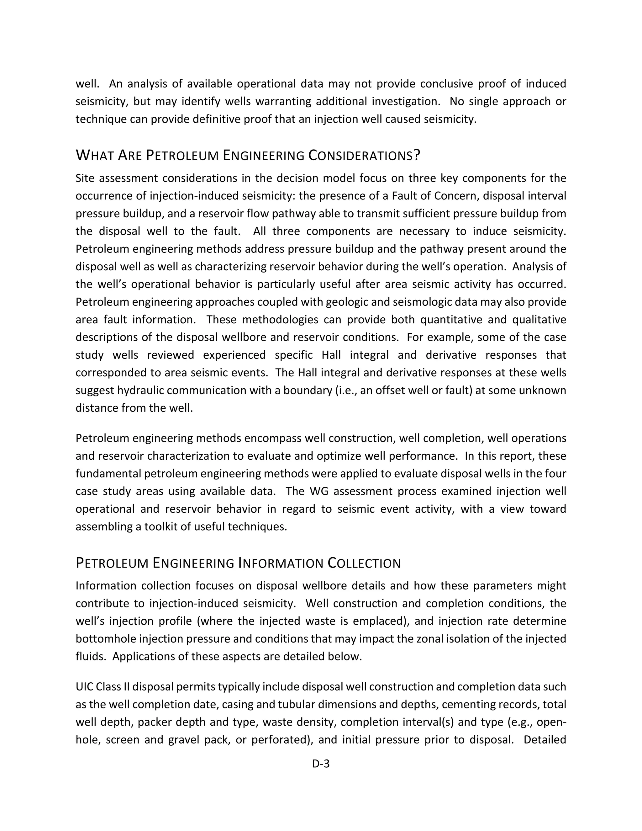 well. An analysis of available operational data may not provide conclusive proof of induced
seismicity, but may identify wells warranting additional investigation. No single approach or
technique can provide definitive proof that an injection well caused seismicity.
WHAT ARE PETROLEUM ENGINEERING CONSIDERATIONS?
Site assessment considerations in the decision model focus on three key components for the
occurrence of injection-induced seismicity: the presence of a Fault of Concern, disposal interval
pressure buildup, and a reservoir flow pathway able to transmit sufficient pressure buildup from
the disposal well to the fault. All three components are necessary to induce seismicity.
Petroleum engineering methods address pressure buildup and the pathway present around the
disposal well as well as characterizing reservoir behavior during the well’s operation. Analysis of
the well’s operational behavior is particularly useful after area seismic activity has occurred.
Petroleum engineering approaches coupled with geologic and seismologic data may also provide
area fault information. These methodologies can provide both quantitative and qualitative
descriptions of the disposal wellbore and reservoir conditions. For example, some of the case
study wells reviewed experienced specific Hall integral and derivative responses that
corresponded to area seismic events. The Hall integral and derivative responses at these wells
suggest hydraulic communication with a boundary (i.e., an offset well or fault) at some unknown
distance from the well.
Petroleum engineering methods encompass well construction, well completion, well operations
and reservoir characterization to evaluate and optimize well performance. In this report, these
fundamental petroleum engineering methods were applied to evaluate disposal wells in the four
case study areas using available data. The WG assessment process examined injection well
operational and reservoir behavior in regard to seismic event activity, with a view toward
assembling a toolkit of useful techniques.
PETROLEUM ENGINEERING INFORMATION COLLECTION
Information collection focuses on disposal wellbore details and how these parameters might
contribute to injection-induced seismicity. Well construction and completion conditions, the
well’s injection profile (where the injected waste is emplaced), and injection rate determine
bottomhole injection pressure and conditions that may impact the zonal isolation of the injected
fluids. Applications of these aspects are detailed below.
UIC Class II disposal permits typically include disposal well construction and completion data such
as the well completion date, casing and tubular dimensions and depths, cementing records, total
well depth, packer depth and type, waste density, completion interval(s) and type (e.g., open-
hole, screen and gravel pack, or perforated), and initial pressure prior to disposal. Detailed
D-3
 