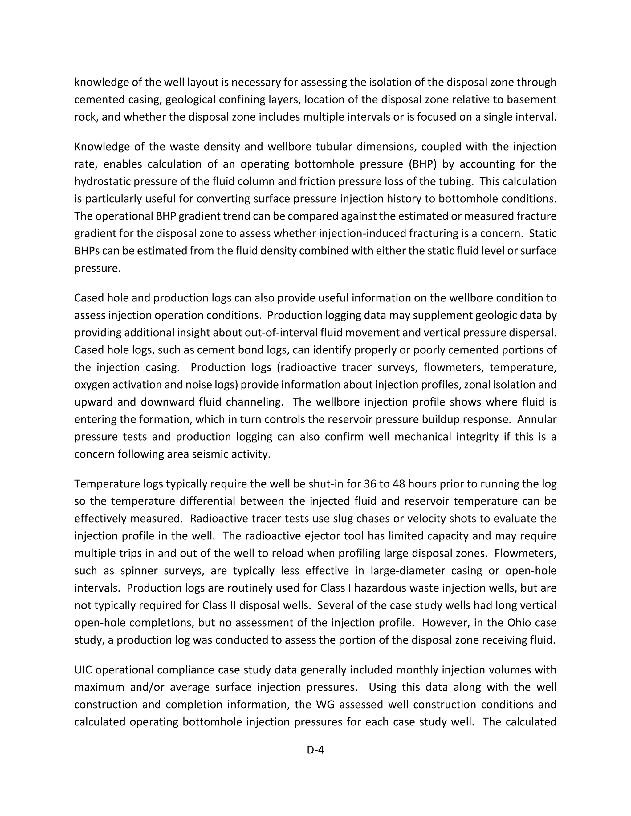 knowledge of the well layout is necessary for assessing the isolation of the disposal zone through
cemented casing, geological confining layers, location of the disposal zone relative to basement
rock, and whether the disposal zone includes multiple intervals or is focused on a single interval.
Knowledge of the waste density and wellbore tubular dimensions, coupled with the injection
rate, enables calculation of an operating bottomhole pressure (BHP) by accounting for the
hydrostatic pressure of the fluid column and friction pressure loss of the tubing. This calculation
is particularly useful for converting surface pressure injection history to bottomhole conditions.
The operational BHP gradient trend can be compared against the estimated or measured fracture
gradient for the disposal zone to assess whether injection-induced fracturing is a concern. Static
BHPs can be estimated from the fluid density combined with either the static fluid level or surface
pressure.
Cased hole and production logs can also provide useful information on the wellbore condition to
assess injection operation conditions. Production logging data may supplement geologic data by
providing additional insight about out-of-interval fluid movement and vertical pressure dispersal.
Cased hole logs, such as cement bond logs, can identify properly or poorly cemented portions of
the injection casing. Production logs (radioactive tracer surveys, flowmeters, temperature,
oxygen activation and noise logs) provide information about injection profiles, zonal isolation and
upward and downward fluid channeling. The wellbore injection profile shows where fluid is
entering the formation, which in turn controls the reservoir pressure buildup response. Annular
pressure tests and production logging can also confirm well mechanical integrity if this is a
concern following area seismic activity.
Temperature logs typically require the well be shut-in for 36 to 48 hours prior to running the log
so the temperature differential between the injected fluid and reservoir temperature can be
effectively measured. Radioactive tracer tests use slug chases or velocity shots to evaluate the
injection profile in the well. The radioactive ejector tool has limited capacity and may require
multiple trips in and out of the well to reload when profiling large disposal zones. Flowmeters,
such as spinner surveys, are typically less effective in large-diameter casing or open-hole
intervals. Production logs are routinely used for Class I hazardous waste injection wells, but are
not typically required for Class II disposal wells. Several of the case study wells had long vertical
open-hole completions, but no assessment of the injection profile. However, in the Ohio case
study, a production log was conducted to assess the portion of the disposal zone receiving fluid.
UIC operational compliance case study data generally included monthly injection volumes with
maximum and/or average surface injection pressures. Using this data along with the well
construction and completion information, the WG assessed well construction conditions and
calculated operating bottomhole injection pressures for each case study well. The calculated
D-4
 