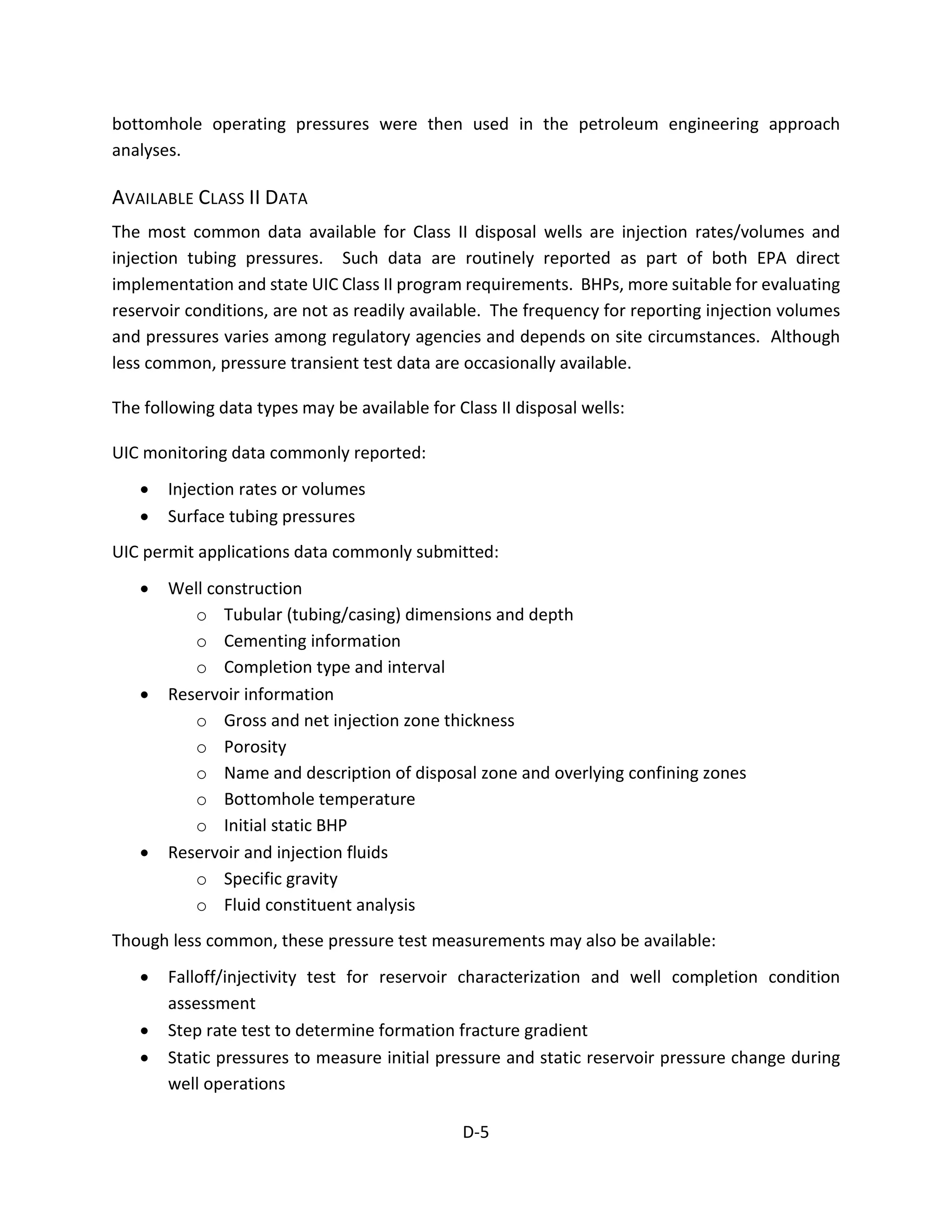bottomhole operating pressures were then used in the petroleum engineering approach
analyses.
AVAILABLE CLASS II DATA
The most common data available for Class II disposal wells are injection rates/volumes and
injection tubing pressures. Such data are routinely reported as part of both EPA direct
implementation and state UIC Class II program requirements. BHPs, more suitable for evaluating
reservoir conditions, are not as readily available. The frequency for reporting injection volumes
and pressures varies among regulatory agencies and depends on site circumstances. Although
less common, pressure transient test data are occasionally available.
The following data types may be available for Class II disposal wells:
UIC monitoring data commonly reported:
• Injection rates or volumes
• Surface tubing pressures
UIC permit applications data commonly submitted:
• Well construction
o Tubular (tubing/casing) dimensions and depth
o Cementing information
o Completion type and interval
• Reservoir information
o Gross and net injection zone thickness
o Porosity
o Name and description of disposal zone and overlying confining zones
o Bottomhole temperature
o Initial static BHP
• Reservoir and injection fluids
o Specific gravity
o Fluid constituent analysis
Though less common, these pressure test measurements may also be available:
• Falloff/injectivity test for reservoir characterization and well completion condition
assessment
• Step rate test to determine formation fracture gradient
• Static pressures to measure initial pressure and static reservoir pressure change during
well operations
D-5
 