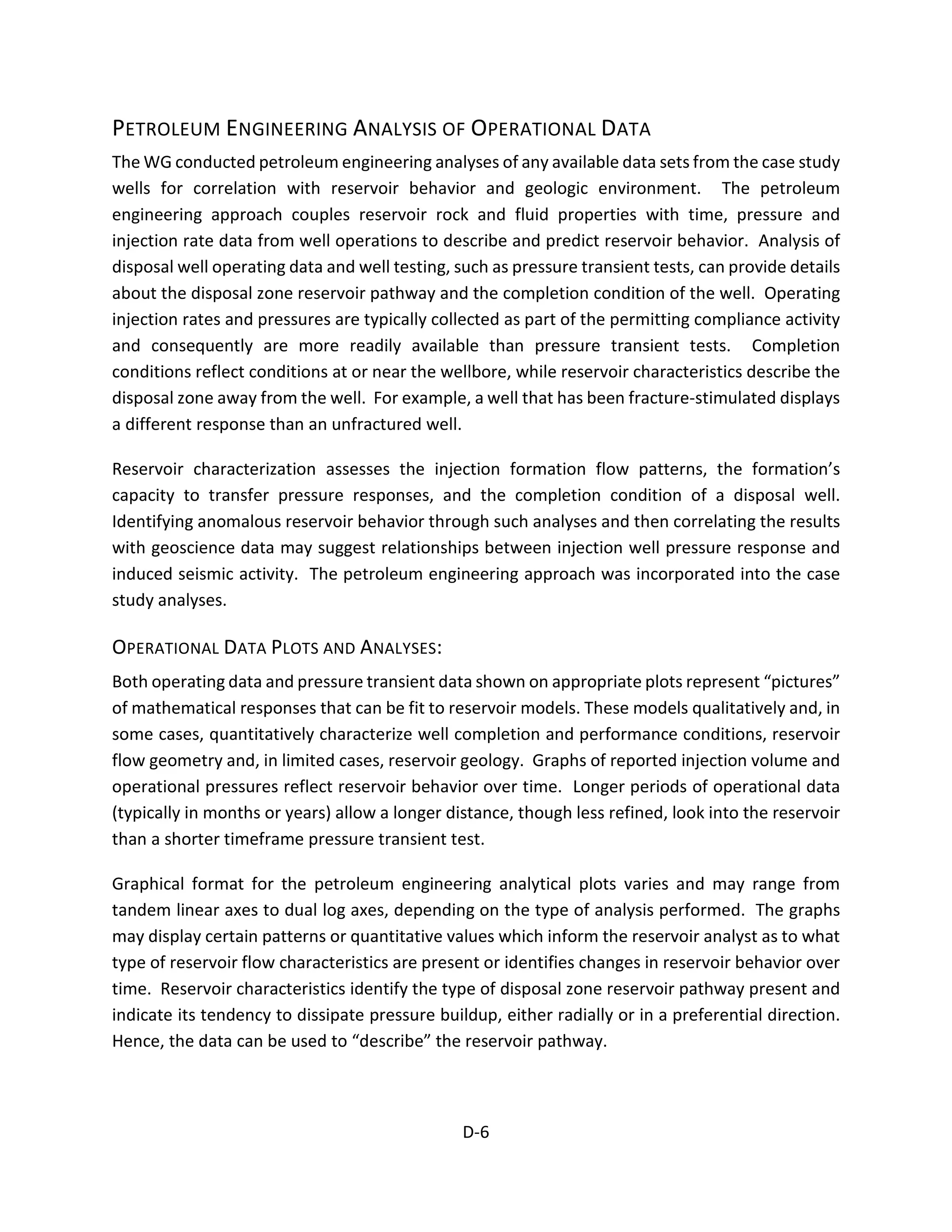 PETROLEUM ENGINEERING ANALYSIS OF OPERATIONAL DATA
The WG conducted petroleum engineering analyses of any available data sets from the case study
wells for correlation with reservoir behavior and geologic environment. The petroleum
engineering approach couples reservoir rock and fluid properties with time, pressure and
injection rate data from well operations to describe and predict reservoir behavior. Analysis of
disposal well operating data and well testing, such as pressure transient tests, can provide details
about the disposal zone reservoir pathway and the completion condition of the well. Operating
injection rates and pressures are typically collected as part of the permitting compliance activity
and consequently are more readily available than pressure transient tests. Completion
conditions reflect conditions at or near the wellbore, while reservoir characteristics describe the
disposal zone away from the well. For example, a well that has been fracture-stimulated displays
a different response than an unfractured well.
Reservoir characterization assesses the injection formation flow patterns, the formation’s
capacity to transfer pressure responses, and the completion condition of a disposal well.
Identifying anomalous reservoir behavior through such analyses and then correlating the results
with geoscience data may suggest relationships between injection well pressure response and
induced seismic activity. The petroleum engineering approach was incorporated into the case
study analyses.
OPERATIONAL DATA PLOTS AND ANALYSES:
Both operating data and pressure transient data shown on appropriate plots represent “pictures”
of mathematical responses that can be fit to reservoir models. These models qualitatively and, in
some cases, quantitatively characterize well completion and performance conditions, reservoir
flow geometry and, in limited cases, reservoir geology. Graphs of reported injection volume and
operational pressures reflect reservoir behavior over time. Longer periods of operational data
(typically in months or years) allow a longer distance, though less refined, look into the reservoir
than a shorter timeframe pressure transient test.
Graphical format for the petroleum engineering analytical plots varies and may range from
tandem linear axes to dual log axes, depending on the type of analysis performed. The graphs
may display certain patterns or quantitative values which inform the reservoir analyst as to what
type of reservoir flow characteristics are present or identifies changes in reservoir behavior over
time. Reservoir characteristics identify the type of disposal zone reservoir pathway present and
indicate its tendency to dissipate pressure buildup, either radially or in a preferential direction.
Hence, the data can be used to “describe” the reservoir pathway.
D-6
 