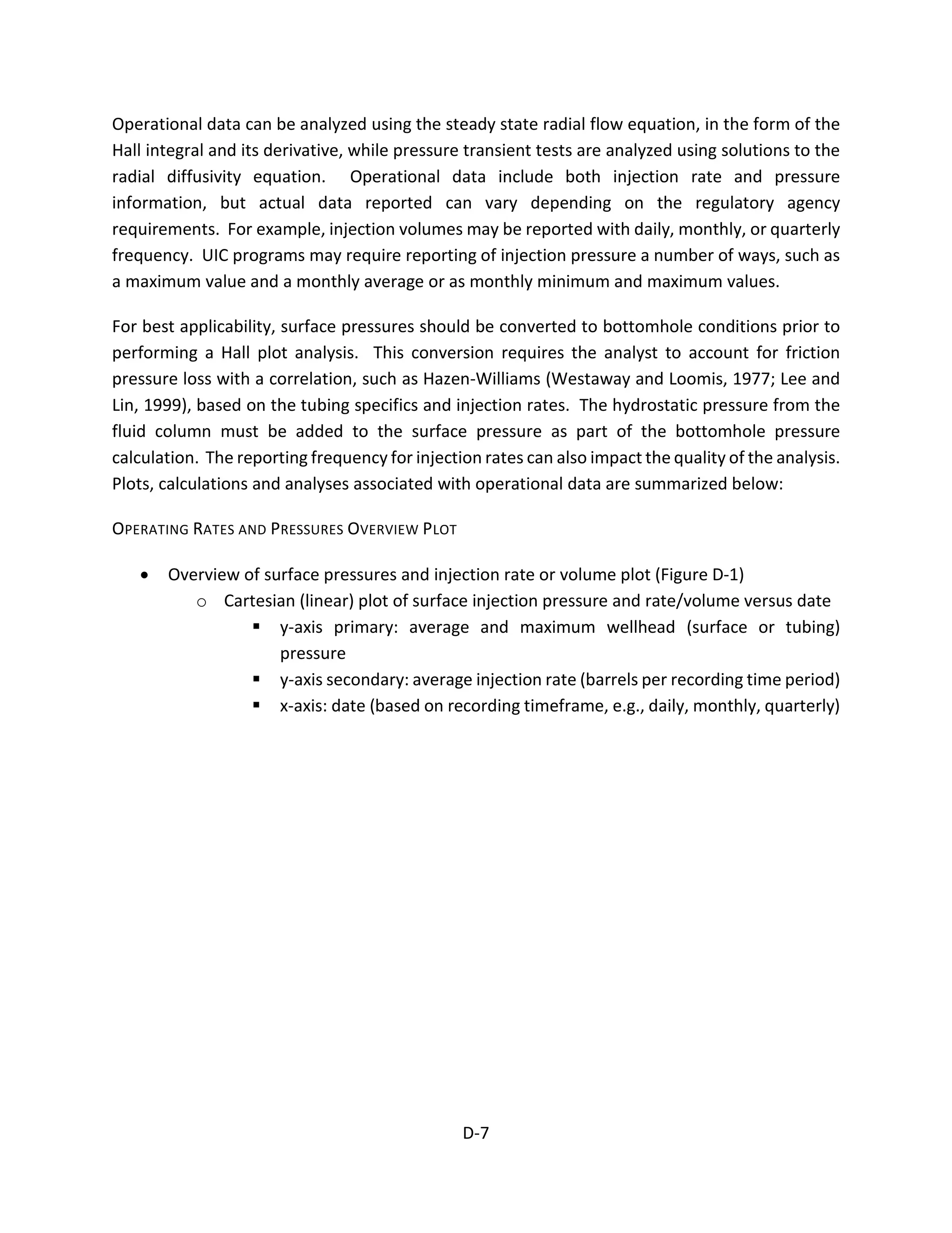 Operational data can be analyzed using the steady state radial flow equation, in the form of the
Hall integral and its derivative, while pressure transient tests are analyzed using solutions to the
radial diffusivity equation. Operational data include both injection rate and pressure
information, but actual data reported can vary depending on the regulatory agency
requirements. For example, injection volumes may be reported with daily, monthly, or quarterly
frequency. UIC programs may require reporting of injection pressure a number of ways, such as
a maximum value and a monthly average or as monthly minimum and maximum values.
For best applicability, surface pressures should be converted to bottomhole conditions prior to
performing a Hall plot analysis. This conversion requires the analyst to account for friction
pressure loss with a correlation, such as Hazen-Williams (Westaway and Loomis, 1977; Lee and
Lin, 1999), based on the tubing specifics and injection rates. The hydrostatic pressure from the
fluid column must be added to the surface pressure as part of the bottomhole pressure
calculation. The reporting frequency for injection rates can also impact the quality of the analysis.
Plots, calculations and analyses associated with operational data are summarized below:
OPERATING RATES AND PRESSURES OVERVIEW PLOT
• Overview of surface pressures and injection rate or volume plot (Figure D-1)
o Cartesian (linear) plot of surface injection pressure and rate/volume versus date
 y-axis primary: average and maximum wellhead (surface or tubing)
pressure
 y-axis secondary: average injection rate (barrels per recording time period)
 x-axis: date (based on recording timeframe, e.g., daily, monthly, quarterly)
D-7
 