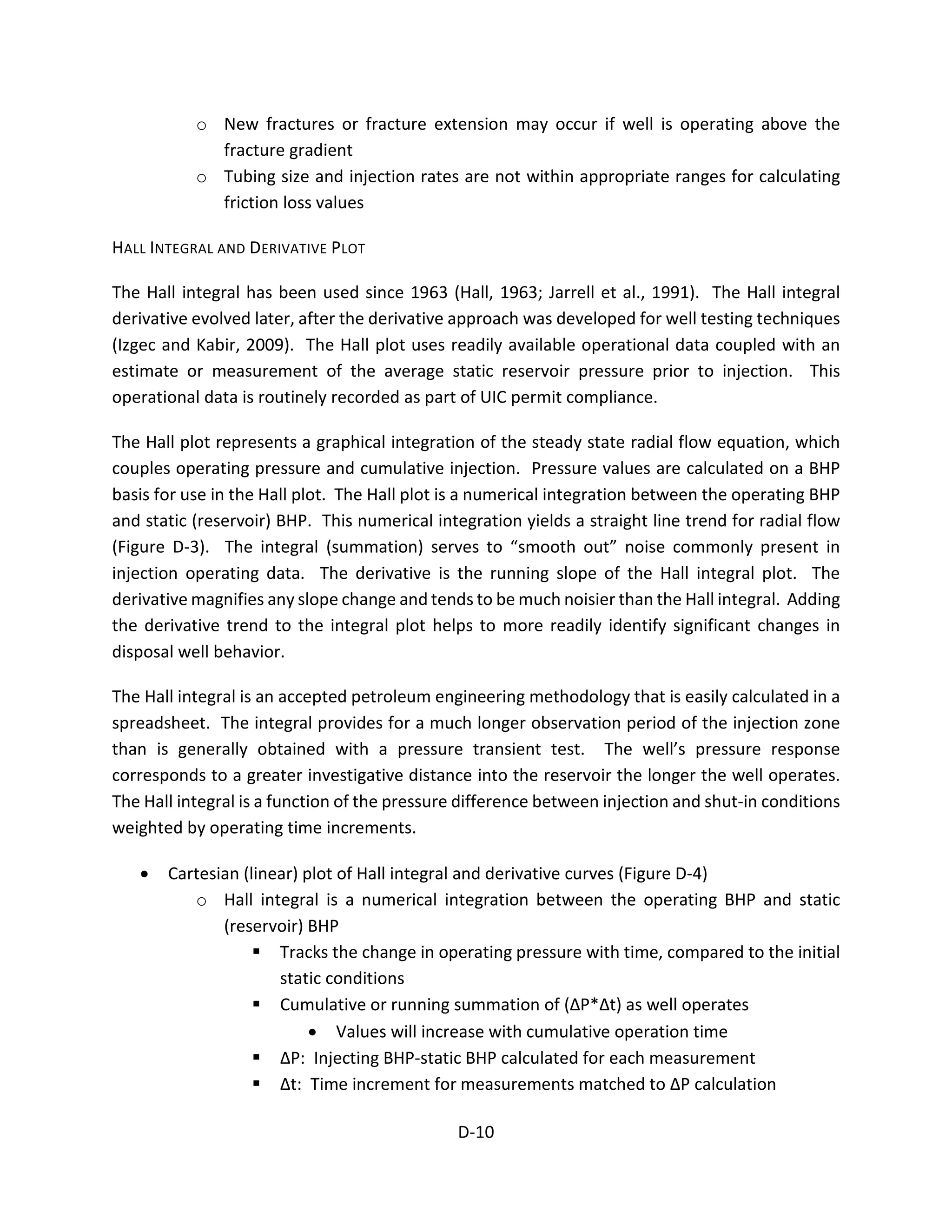 o New fractures or fracture extension may occur if well is operating above the
fracture gradient
o Tubing size and injection rates are not within appropriate ranges for calculating
friction loss values
HALL INTEGRAL AND DERIVATIVE PLOT
The Hall integral has been used since 1963 (Hall, 1963; Jarrell et al., 1991). The Hall integral
derivative evolved later, after the derivative approach was developed for well testing techniques
(Izgec and Kabir, 2009). The Hall plot uses readily available operational data coupled with an
estimate or measurement of the average static reservoir pressure prior to injection. This
operational data is routinely recorded as part of UIC permit compliance.
The Hall plot represents a graphical integration of the steady state radial flow equation, which
couples operating pressure and cumulative injection. Pressure values are calculated on a BHP
basis for use in the Hall plot. The Hall plot is a numerical integration between the operating BHP
and static (reservoir) BHP. This numerical integration yields a straight line trend for radial flow
(Figure D-3). The integral (summation) serves to “smooth out” noise commonly present in
injection operating data. The derivative is the running slope of the Hall integral plot. The
derivative magnifies any slope change and tends to be much noisier than the Hall integral. Adding
the derivative trend to the integral plot helps to more readily identify significant changes in
disposal well behavior.
The Hall integral is an accepted petroleum engineering methodology that is easily calculated in a
spreadsheet. The integral provides for a much longer observation period of the injection zone
than is generally obtained with a pressure transient test. The well’s pressure response
corresponds to a greater investigative distance into the reservoir the longer the well operates.
The Hall integral is a function of the pressure difference between injection and shut-in conditions
weighted by operating time increments.
• Cartesian (linear) plot of Hall integral and derivative curves (Figure D-4)
o Hall integral is a numerical integration between the operating BHP and static
(reservoir) BHP
 Tracks the change in operating pressure with time, compared to the initial
static conditions
 Cumulative or running summation of (ΔP*Δt) as well operates
• Values will increase with cumulative operation time
 ΔP: Injecting BHP-static BHP calculated for each measurement
 Δt: Time increment for measurements matched to ΔP calculation
D-10
 