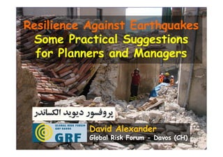 Resilience Against Earthquakes
 Some Practical Suggestions
  for Planners and Managers




           David Alexander
           Global Risk Forum - Davos (CH)
 