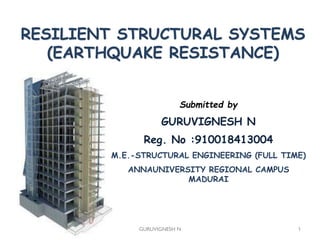 GURUVIGNESH N 1
RESILIENT STRUCTURAL SYSTEMS
(EARTHQUAKE RESISTANCE)
Submitted by
GURUVIGNESH N
Reg. No :910018413004
M.E.-STRUCTURAL ENGINEERING (FULL TIME)
ANNAUNIVERSITY REGIONAL CAMPUS
MADURAI
 