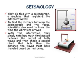 SEISMOLOGY
 They do this with a seismograph,
a machine that registers the
different waves
 To find the distance between the
seismograph and the focus,
scientists also need to know the
time the vibrations arrived
 With this information, they
simply note how much time passed
between the arrival of both
waves and then check a special
chart that tells them the
distance the waves must have
traveled based on that delay.
GURUVIGNESH N 11
 