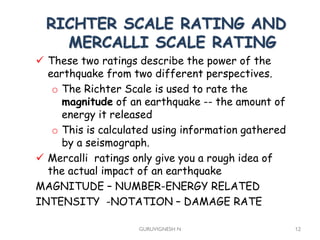  These two ratings describe the power of the
earthquake from two different perspectives.
o The Richter Scale is used to rate the
magnitude of an earthquake -- the amount of
energy it released
o This is calculated using information gathered
by a seismograph.
 Mercalli ratings only give you a rough idea of
the actual impact of an earthquake
MAGNITUDE – NUMBER-ENERGY RELATED
INTENSITY -NOTATION – DAMAGE RATE
GURUVIGNESH N 12
RICHTER SCALE RATING AND
MERCALLI SCALE RATING
 