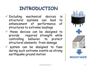 INTRODUCTION
 Including mechanical devices in
structural systems can lead to
enhancement of performance of
structures to extreme loadings
 these devices can be designed to
provide required strength while
controlling behavior to protect
structural elements from damage
 system can be designed to fuse
during such extreme events as strong
earthquake ground motion
GURUVIGNESH N 2
 