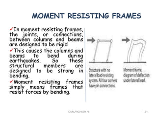 MOMENT RESISTING FRAMES
In moment resisting frames,
the joints, or connections,
between columns and beams
are designed to be rigid
This causes the columns and
beams to bend during
earthquakes. So these
structural members are
designed to be strong in
bending.
Moment resisting frames
simply means frames that
resist forces by bending.
GURUVIGNESH N 21
 