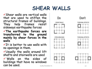 SHEAR WALLS
Shear walls are vertical walls
that are used to stiffen the
structural frames of buildings.
They help frames resist
sideways earthquake forces
The earthquake forces are
transferred to the ground
mainly by shear forces in the
walls
It is better to use walls with
no openings in them.
Usually the walls around lift
shafts and stairwells are used
 Walls on the sides of
buildings that have no windows
can be used. GURUVIGNESH N 22
 