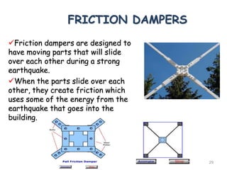 FRICTION DAMPERS
Friction dampers are designed to
have moving parts that will slide
over each other during a strong
earthquake.
When the parts slide over each
other, they create friction which
uses some of the energy from the
earthquake that goes into the
building.
GURUVIGNESH N 29
 