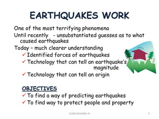 EARTHQUAKES WORK
GURUVIGNESH N 3
One of the most terrifying phenomena
Until recently - unsubstantiated guesses as to what
caused earthquakes
Today – much clearer understanding
 Identified forces of earthquakes
 Technology that can tell an earthquake’s
magnitude
 Technology that can tell an origin
OBJECTIVES
 To find a way of predicting earthquakes
 To find way to protect people and property
 