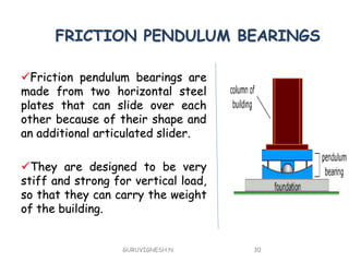 FRICTION PENDULUM BEARINGS
Friction pendulum bearings are
made from two horizontal steel
plates that can slide over each
other because of their shape and
an additional articulated slider.
They are designed to be very
stiff and strong for vertical load,
so that they can carry the weight
of the building.
GURUVIGNESH N 30
 