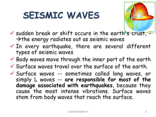 SEISMIC WAVES
GURUVIGNESH N 5
 sudden break or shift occurs in the earth's crust, -
the energy radiates out as seismic waves
 In every earthquake, there are several different
types of seismic waves
 Body waves move through the inner part of the earth
 Surface waves travel over the surface of the earth.
 Surface waves -- sometimes called long waves, or
simply L waves -- are responsible for most of the
damage associated with earthquakes, because they
cause the most intense vibrations. Surface waves
stem from body waves that reach the surface.
 
