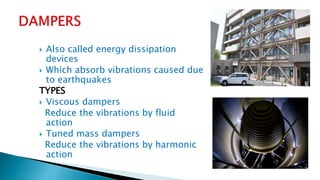 Also called energy dissipation
devices
 Which absorb vibrations caused due
to earthquakes
TYPES
 Viscous dampers
Reduce the vibrations by fluid
action
 Tuned mass dampers
Reduce the vibrations by harmonic
action
 